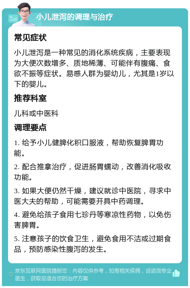 小儿泄泻的调理与治疗 常见症状 小儿泄泻是一种常见的消化系统疾病，主要表现为大便次数增多、质地稀薄、可能伴有腹痛、食欲不振等症状。易感人群为婴幼儿，尤其是1岁以下的婴儿。 推荐科室 儿科或中医科 调理要点 1. 给予小儿健脾化积口服液，帮助恢复脾胃功能。 2. 配合推拿治疗，促进肠胃蠕动，改善消化吸收功能。 3. 如果大便仍然干燥，建议就诊中医院，寻求中医大夫的帮助，可能需要开具中药调理。 4. 避免给孩子食用七珍丹等寒凉性药物，以免伤害脾胃。 5. 注意孩子的饮食卫生，避免食用不洁或过期食品，预防感染性腹泻的发生。