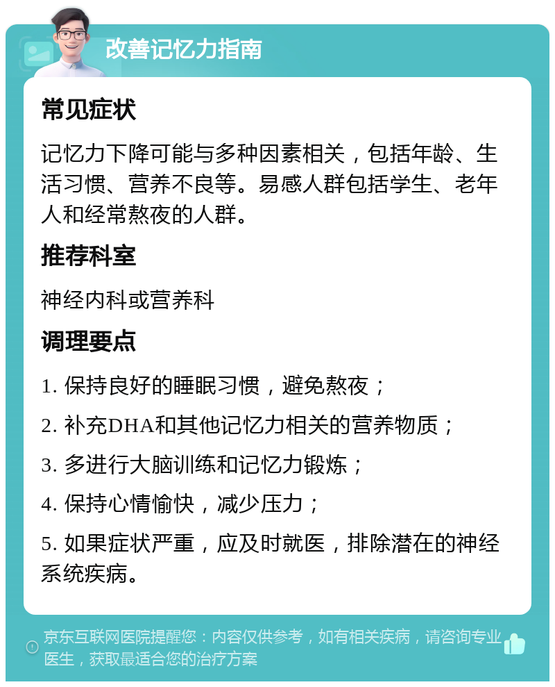 改善记忆力指南 常见症状 记忆力下降可能与多种因素相关，包括年龄、生活习惯、营养不良等。易感人群包括学生、老年人和经常熬夜的人群。 推荐科室 神经内科或营养科 调理要点 1. 保持良好的睡眠习惯，避免熬夜； 2. 补充DHA和其他记忆力相关的营养物质； 3. 多进行大脑训练和记忆力锻炼； 4. 保持心情愉快，减少压力； 5. 如果症状严重，应及时就医，排除潜在的神经系统疾病。