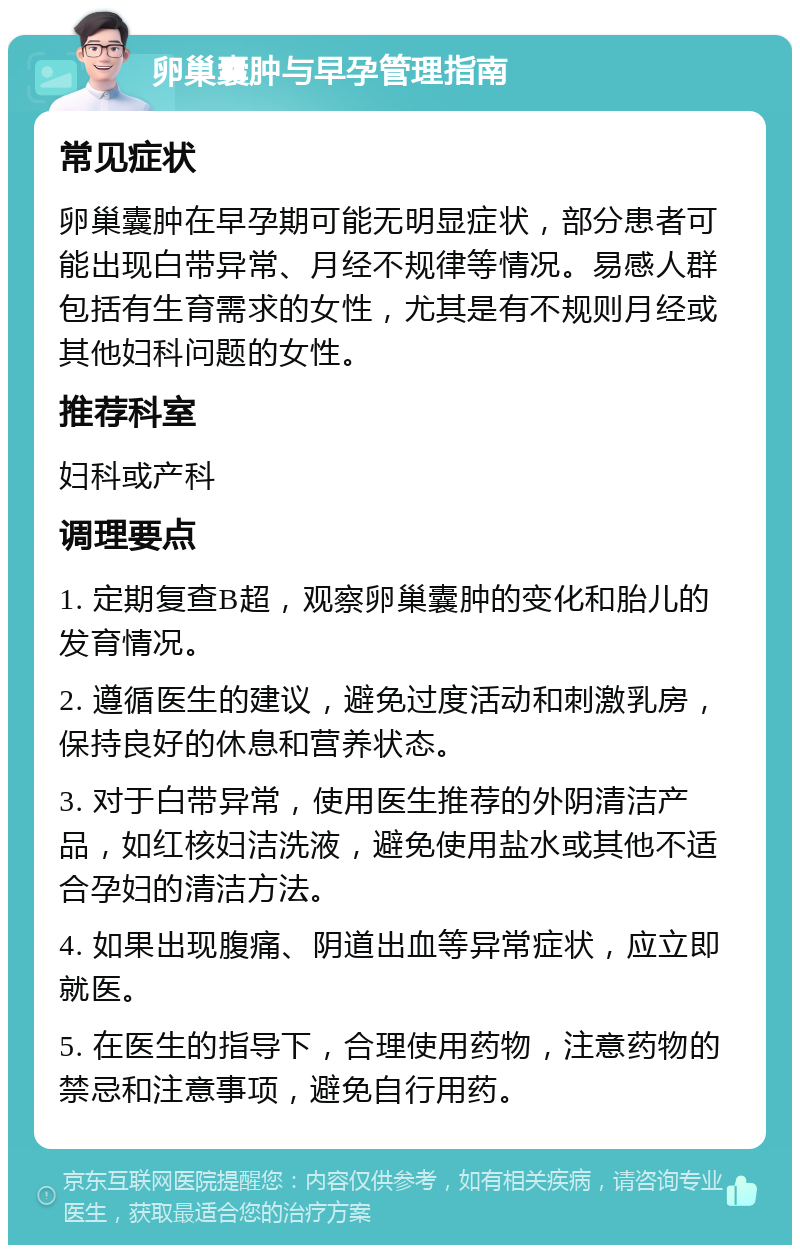 卵巢囊肿与早孕管理指南 常见症状 卵巢囊肿在早孕期可能无明显症状，部分患者可能出现白带异常、月经不规律等情况。易感人群包括有生育需求的女性，尤其是有不规则月经或其他妇科问题的女性。 推荐科室 妇科或产科 调理要点 1. 定期复查B超，观察卵巢囊肿的变化和胎儿的发育情况。 2. 遵循医生的建议，避免过度活动和刺激乳房，保持良好的休息和营养状态。 3. 对于白带异常，使用医生推荐的外阴清洁产品，如红核妇洁洗液，避免使用盐水或其他不适合孕妇的清洁方法。 4. 如果出现腹痛、阴道出血等异常症状，应立即就医。 5. 在医生的指导下，合理使用药物，注意药物的禁忌和注意事项，避免自行用药。