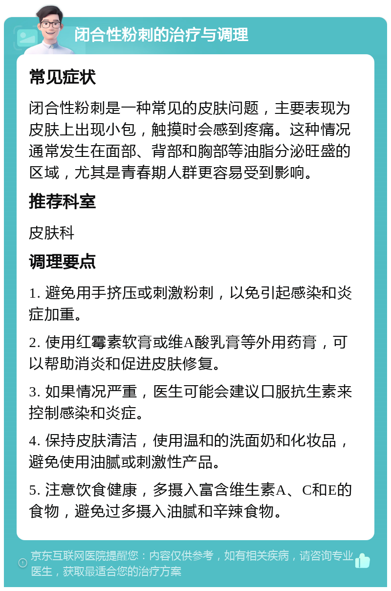 闭合性粉刺的治疗与调理 常见症状 闭合性粉刺是一种常见的皮肤问题，主要表现为皮肤上出现小包，触摸时会感到疼痛。这种情况通常发生在面部、背部和胸部等油脂分泌旺盛的区域，尤其是青春期人群更容易受到影响。 推荐科室 皮肤科 调理要点 1. 避免用手挤压或刺激粉刺，以免引起感染和炎症加重。 2. 使用红霉素软膏或维A酸乳膏等外用药膏，可以帮助消炎和促进皮肤修复。 3. 如果情况严重，医生可能会建议口服抗生素来控制感染和炎症。 4. 保持皮肤清洁，使用温和的洗面奶和化妆品，避免使用油腻或刺激性产品。 5. 注意饮食健康，多摄入富含维生素A、C和E的食物，避免过多摄入油腻和辛辣食物。