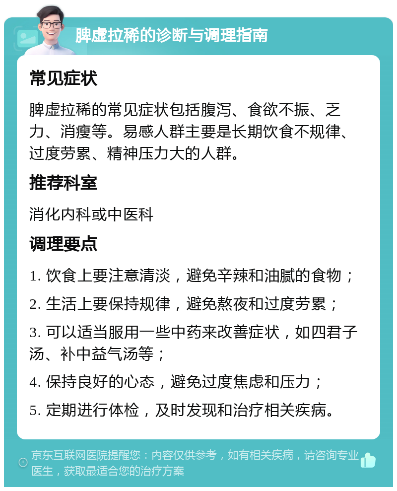 脾虚拉稀的诊断与调理指南 常见症状 脾虚拉稀的常见症状包括腹泻、食欲不振、乏力、消瘦等。易感人群主要是长期饮食不规律、过度劳累、精神压力大的人群。 推荐科室 消化内科或中医科 调理要点 1. 饮食上要注意清淡，避免辛辣和油腻的食物； 2. 生活上要保持规律，避免熬夜和过度劳累； 3. 可以适当服用一些中药来改善症状，如四君子汤、补中益气汤等； 4. 保持良好的心态，避免过度焦虑和压力； 5. 定期进行体检，及时发现和治疗相关疾病。