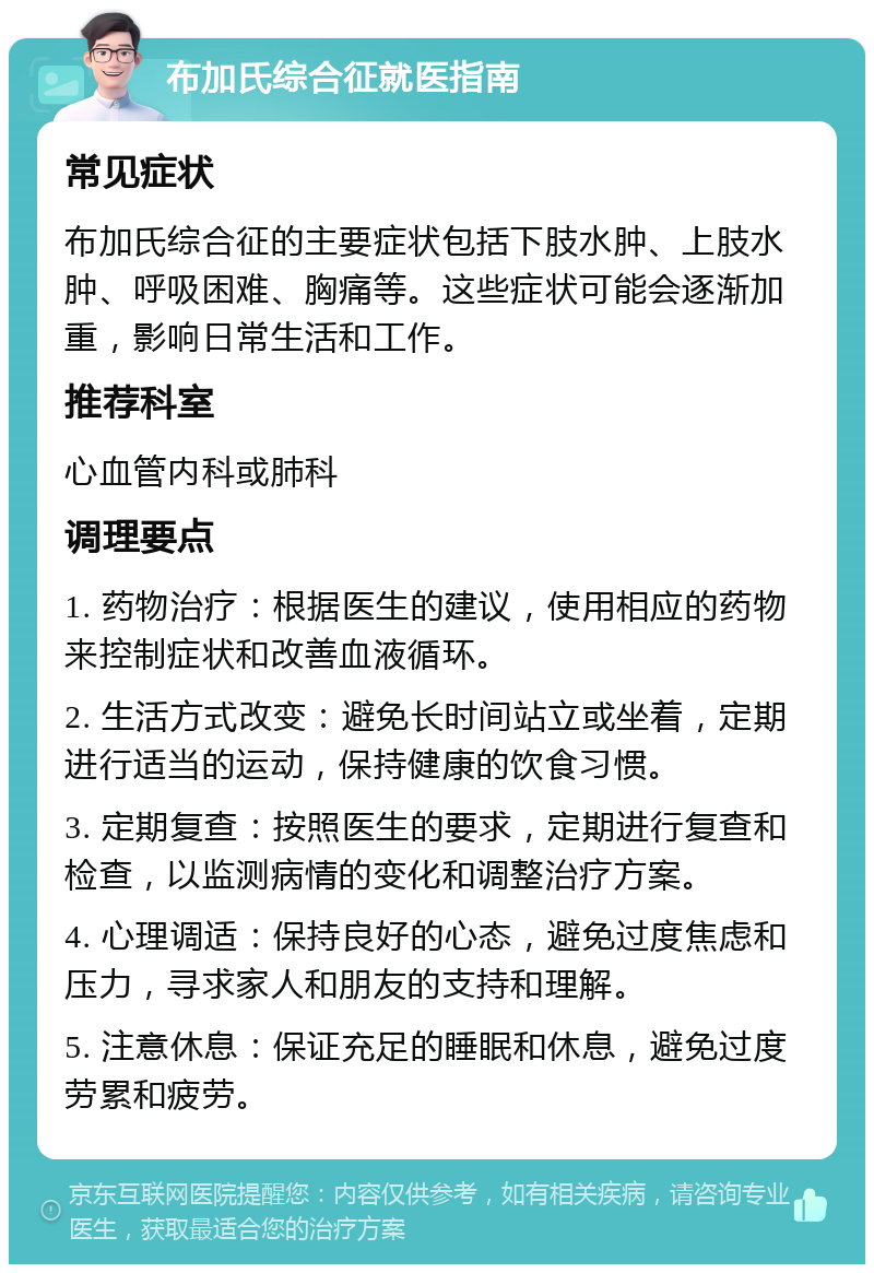 布加氏综合征就医指南 常见症状 布加氏综合征的主要症状包括下肢水肿、上肢水肿、呼吸困难、胸痛等。这些症状可能会逐渐加重，影响日常生活和工作。 推荐科室 心血管内科或肺科 调理要点 1. 药物治疗：根据医生的建议，使用相应的药物来控制症状和改善血液循环。 2. 生活方式改变：避免长时间站立或坐着，定期进行适当的运动，保持健康的饮食习惯。 3. 定期复查：按照医生的要求，定期进行复查和检查，以监测病情的变化和调整治疗方案。 4. 心理调适：保持良好的心态，避免过度焦虑和压力，寻求家人和朋友的支持和理解。 5. 注意休息：保证充足的睡眠和休息，避免过度劳累和疲劳。