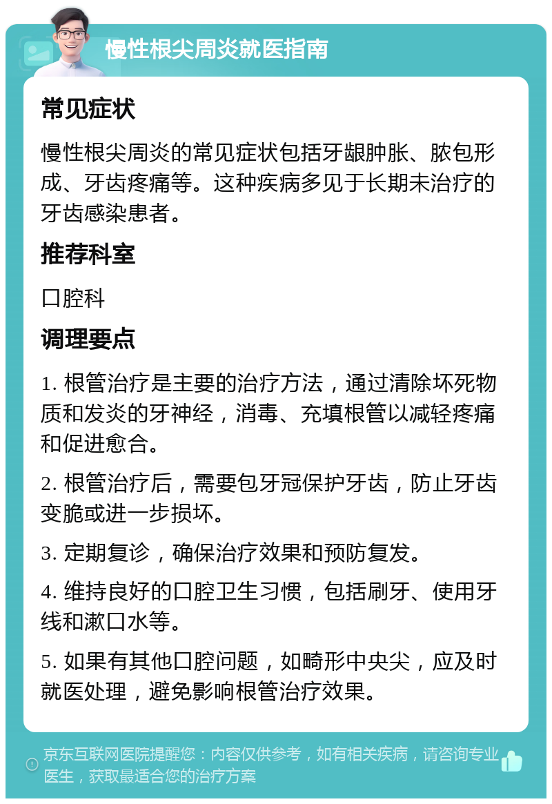 慢性根尖周炎就医指南 常见症状 慢性根尖周炎的常见症状包括牙龈肿胀、脓包形成、牙齿疼痛等。这种疾病多见于长期未治疗的牙齿感染患者。 推荐科室 口腔科 调理要点 1. 根管治疗是主要的治疗方法，通过清除坏死物质和发炎的牙神经，消毒、充填根管以减轻疼痛和促进愈合。 2. 根管治疗后，需要包牙冠保护牙齿，防止牙齿变脆或进一步损坏。 3. 定期复诊，确保治疗效果和预防复发。 4. 维持良好的口腔卫生习惯，包括刷牙、使用牙线和漱口水等。 5. 如果有其他口腔问题，如畸形中央尖，应及时就医处理，避免影响根管治疗效果。