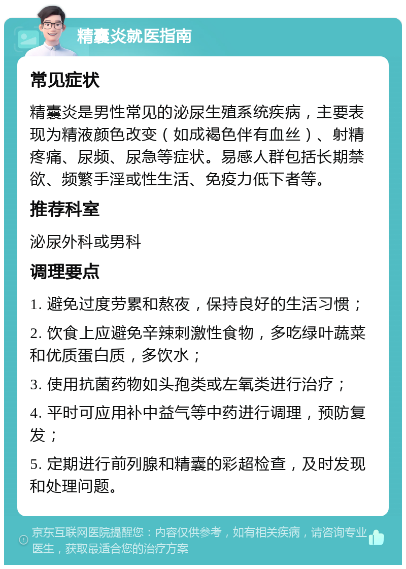 精囊炎就医指南 常见症状 精囊炎是男性常见的泌尿生殖系统疾病，主要表现为精液颜色改变（如成褐色伴有血丝）、射精疼痛、尿频、尿急等症状。易感人群包括长期禁欲、频繁手淫或性生活、免疫力低下者等。 推荐科室 泌尿外科或男科 调理要点 1. 避免过度劳累和熬夜，保持良好的生活习惯； 2. 饮食上应避免辛辣刺激性食物，多吃绿叶蔬菜和优质蛋白质，多饮水； 3. 使用抗菌药物如头孢类或左氧类进行治疗； 4. 平时可应用补中益气等中药进行调理，预防复发； 5. 定期进行前列腺和精囊的彩超检查，及时发现和处理问题。