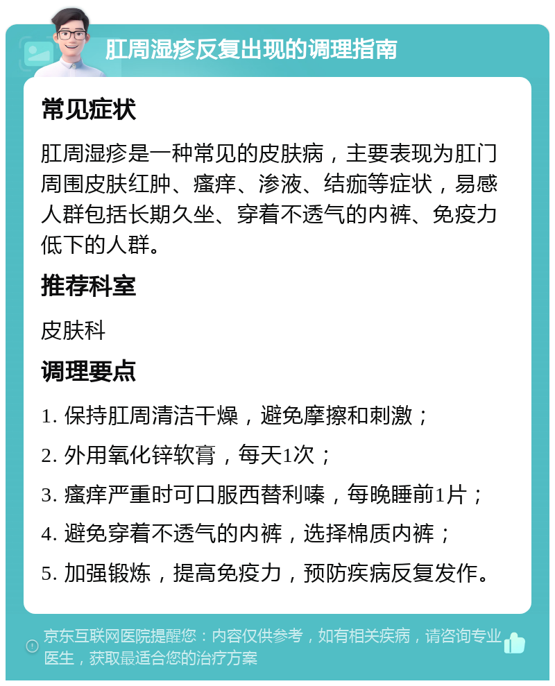 肛周湿疹反复出现的调理指南 常见症状 肛周湿疹是一种常见的皮肤病，主要表现为肛门周围皮肤红肿、瘙痒、渗液、结痂等症状，易感人群包括长期久坐、穿着不透气的内裤、免疫力低下的人群。 推荐科室 皮肤科 调理要点 1. 保持肛周清洁干燥，避免摩擦和刺激； 2. 外用氧化锌软膏，每天1次； 3. 瘙痒严重时可口服西替利嗪，每晚睡前1片； 4. 避免穿着不透气的内裤，选择棉质内裤； 5. 加强锻炼，提高免疫力，预防疾病反复发作。