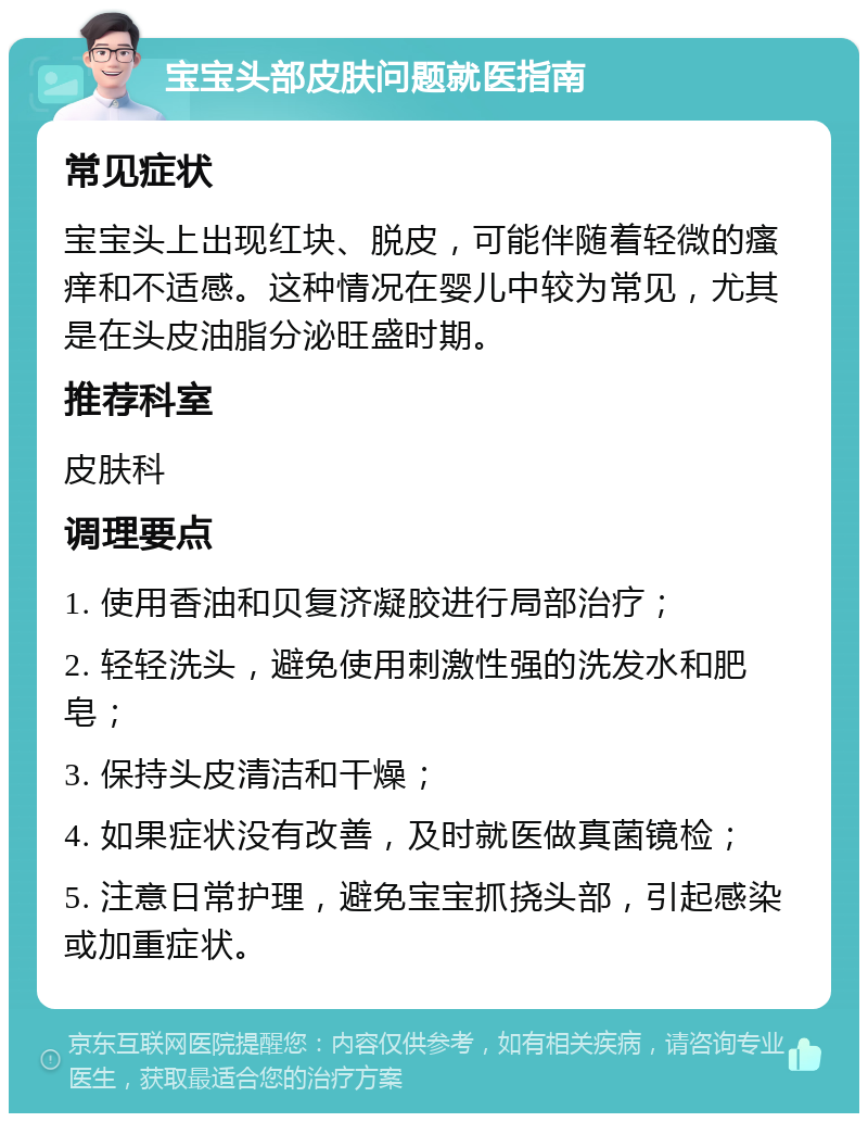 宝宝头部皮肤问题就医指南 常见症状 宝宝头上出现红块、脱皮，可能伴随着轻微的瘙痒和不适感。这种情况在婴儿中较为常见，尤其是在头皮油脂分泌旺盛时期。 推荐科室 皮肤科 调理要点 1. 使用香油和贝复济凝胶进行局部治疗； 2. 轻轻洗头，避免使用刺激性强的洗发水和肥皂； 3. 保持头皮清洁和干燥； 4. 如果症状没有改善，及时就医做真菌镜检； 5. 注意日常护理，避免宝宝抓挠头部，引起感染或加重症状。