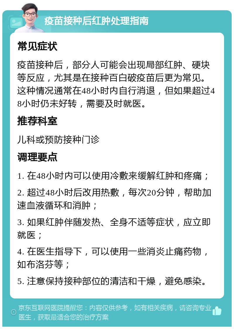 疫苗接种后红肿处理指南 常见症状 疫苗接种后，部分人可能会出现局部红肿、硬块等反应，尤其是在接种百白破疫苗后更为常见。这种情况通常在48小时内自行消退，但如果超过48小时仍未好转，需要及时就医。 推荐科室 儿科或预防接种门诊 调理要点 1. 在48小时内可以使用冷敷来缓解红肿和疼痛； 2. 超过48小时后改用热敷，每次20分钟，帮助加速血液循环和消肿； 3. 如果红肿伴随发热、全身不适等症状，应立即就医； 4. 在医生指导下，可以使用一些消炎止痛药物，如布洛芬等； 5. 注意保持接种部位的清洁和干燥，避免感染。