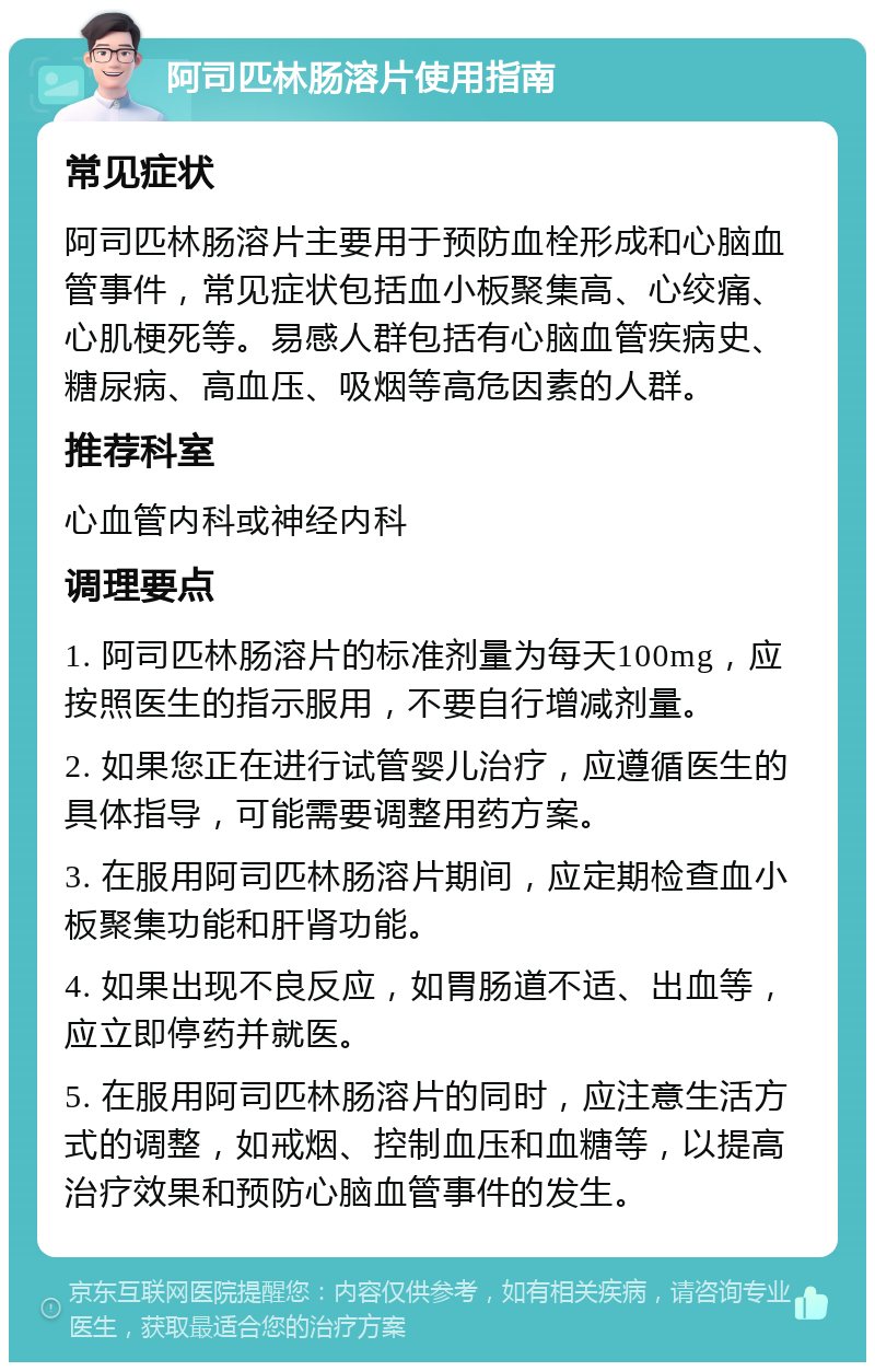 阿司匹林肠溶片使用指南 常见症状 阿司匹林肠溶片主要用于预防血栓形成和心脑血管事件，常见症状包括血小板聚集高、心绞痛、心肌梗死等。易感人群包括有心脑血管疾病史、糖尿病、高血压、吸烟等高危因素的人群。 推荐科室 心血管内科或神经内科 调理要点 1. 阿司匹林肠溶片的标准剂量为每天100mg，应按照医生的指示服用，不要自行增减剂量。 2. 如果您正在进行试管婴儿治疗，应遵循医生的具体指导，可能需要调整用药方案。 3. 在服用阿司匹林肠溶片期间，应定期检查血小板聚集功能和肝肾功能。 4. 如果出现不良反应，如胃肠道不适、出血等，应立即停药并就医。 5. 在服用阿司匹林肠溶片的同时，应注意生活方式的调整，如戒烟、控制血压和血糖等，以提高治疗效果和预防心脑血管事件的发生。