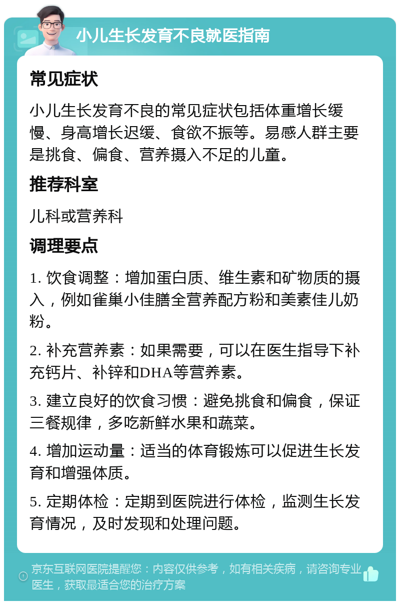 小儿生长发育不良就医指南 常见症状 小儿生长发育不良的常见症状包括体重增长缓慢、身高增长迟缓、食欲不振等。易感人群主要是挑食、偏食、营养摄入不足的儿童。 推荐科室 儿科或营养科 调理要点 1. 饮食调整：增加蛋白质、维生素和矿物质的摄入，例如雀巢小佳膳全营养配方粉和美素佳儿奶粉。 2. 补充营养素：如果需要，可以在医生指导下补充钙片、补锌和DHA等营养素。 3. 建立良好的饮食习惯：避免挑食和偏食，保证三餐规律，多吃新鲜水果和蔬菜。 4. 增加运动量：适当的体育锻炼可以促进生长发育和增强体质。 5. 定期体检：定期到医院进行体检，监测生长发育情况，及时发现和处理问题。