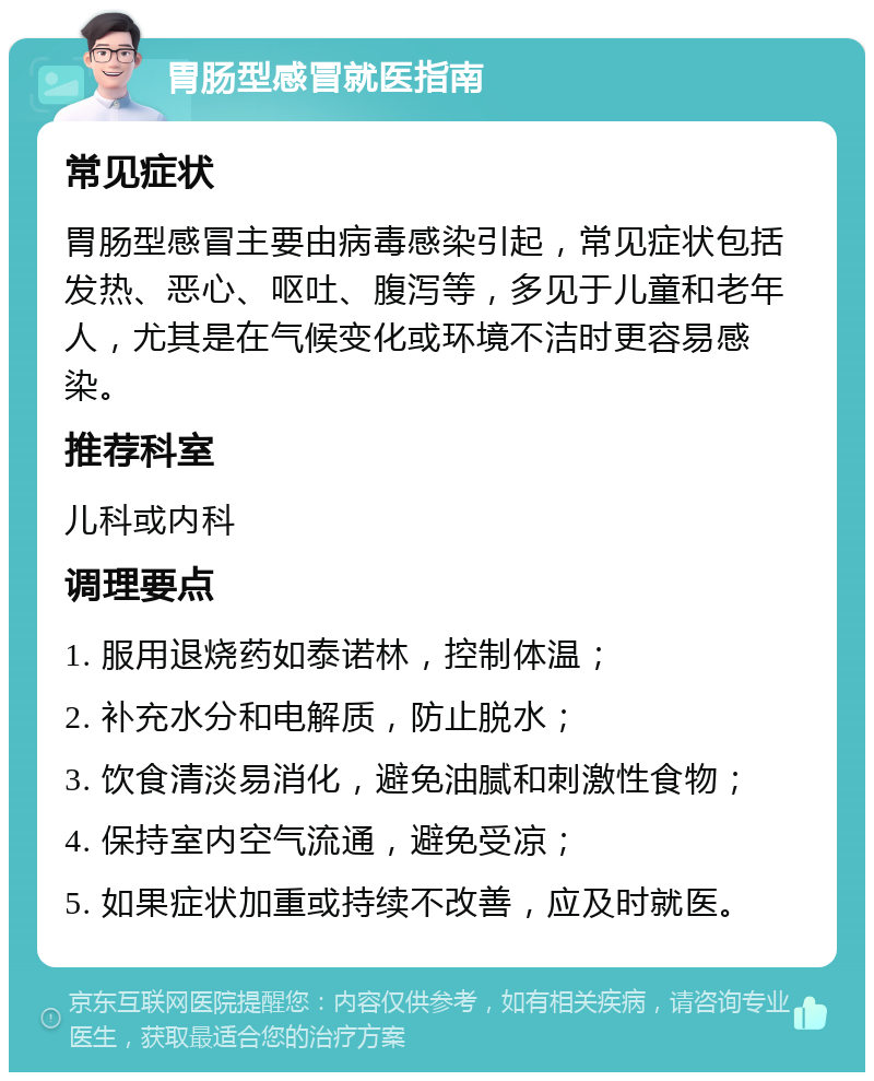 胃肠型感冒就医指南 常见症状 胃肠型感冒主要由病毒感染引起，常见症状包括发热、恶心、呕吐、腹泻等，多见于儿童和老年人，尤其是在气候变化或环境不洁时更容易感染。 推荐科室 儿科或内科 调理要点 1. 服用退烧药如泰诺林，控制体温； 2. 补充水分和电解质，防止脱水； 3. 饮食清淡易消化，避免油腻和刺激性食物； 4. 保持室内空气流通，避免受凉； 5. 如果症状加重或持续不改善，应及时就医。