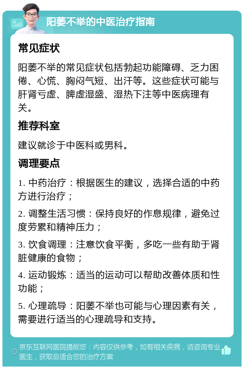 阳萎不举的中医治疗指南 常见症状 阳萎不举的常见症状包括勃起功能障碍、乏力困倦、心慌、胸闷气短、出汗等。这些症状可能与肝肾亏虚、脾虚湿盛、湿热下注等中医病理有关。 推荐科室 建议就诊于中医科或男科。 调理要点 1. 中药治疗：根据医生的建议，选择合适的中药方进行治疗； 2. 调整生活习惯：保持良好的作息规律，避免过度劳累和精神压力； 3. 饮食调理：注意饮食平衡，多吃一些有助于肾脏健康的食物； 4. 运动锻炼：适当的运动可以帮助改善体质和性功能； 5. 心理疏导：阳萎不举也可能与心理因素有关，需要进行适当的心理疏导和支持。