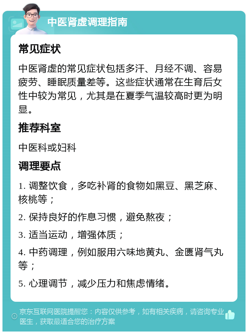 中医肾虚调理指南 常见症状 中医肾虚的常见症状包括多汗、月经不调、容易疲劳、睡眠质量差等。这些症状通常在生育后女性中较为常见，尤其是在夏季气温较高时更为明显。 推荐科室 中医科或妇科 调理要点 1. 调整饮食，多吃补肾的食物如黑豆、黑芝麻、核桃等； 2. 保持良好的作息习惯，避免熬夜； 3. 适当运动，增强体质； 4. 中药调理，例如服用六味地黄丸、金匮肾气丸等； 5. 心理调节，减少压力和焦虑情绪。