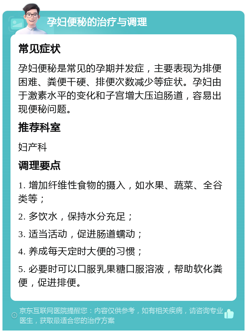 孕妇便秘的治疗与调理 常见症状 孕妇便秘是常见的孕期并发症,主要表现为排便困难、粪便干硬、排便次数减少等症状。孕妇由于激素水平的变化和子宫增大压迫肠道,容易出现便秘问题。 推荐科室 妇产科 调理要点 1. 增加纤维性食物的摄入,如水果、蔬菜、全谷类等; 2. 多饮水,保持水分充足; 3. 适当活动,促进肠道蠕动; 4. 养成每天定时大便的习惯; 5. 必要时可以口服乳果糖口服溶液,帮助软化粪便,促进排便。