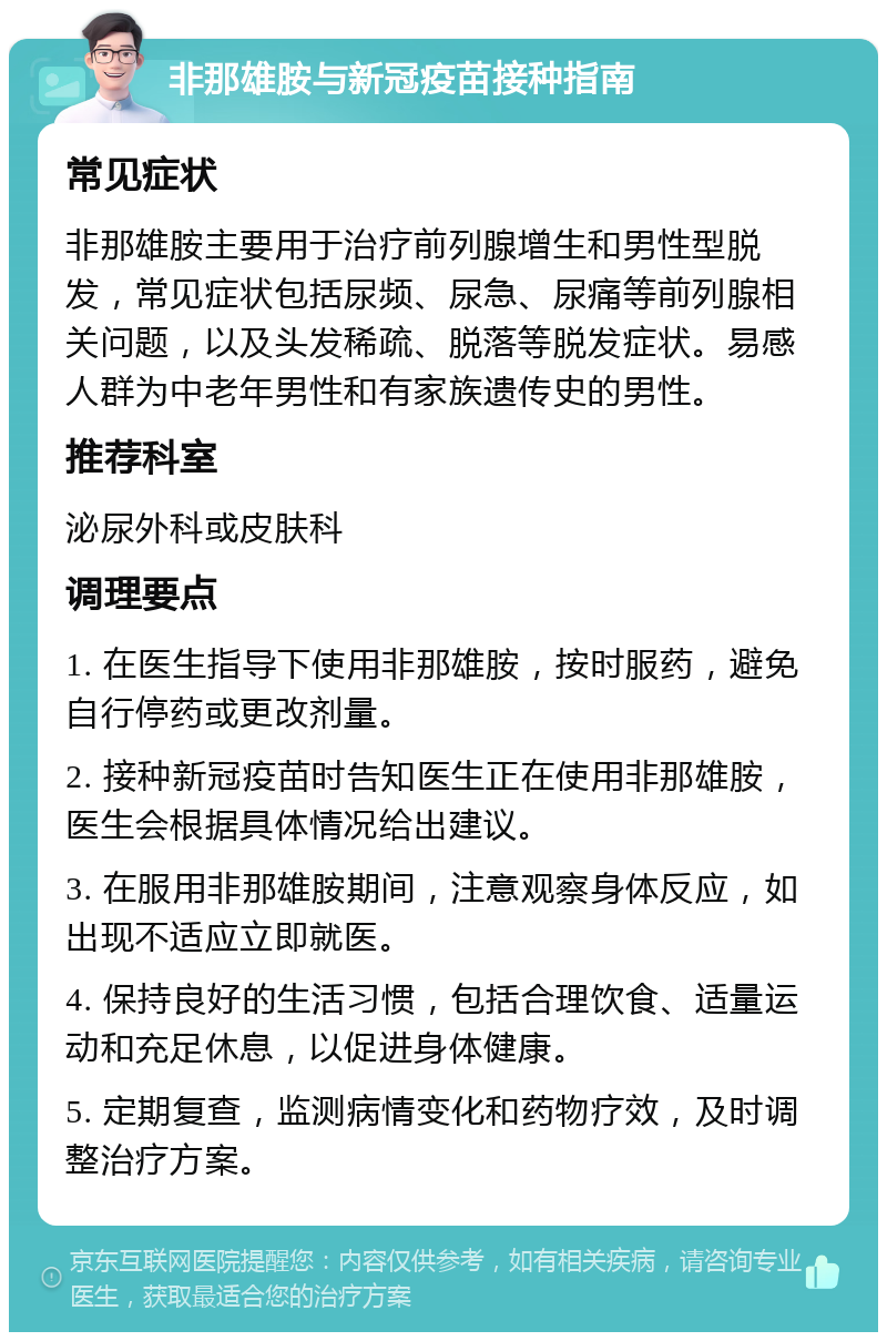 非那雄胺与新冠疫苗接种指南 常见症状 非那雄胺主要用于治疗前列腺增生和男性型脱发，常见症状包括尿频、尿急、尿痛等前列腺相关问题，以及头发稀疏、脱落等脱发症状。易感人群为中老年男性和有家族遗传史的男性。 推荐科室 泌尿外科或皮肤科 调理要点 1. 在医生指导下使用非那雄胺，按时服药，避免自行停药或更改剂量。 2. 接种新冠疫苗时告知医生正在使用非那雄胺，医生会根据具体情况给出建议。 3. 在服用非那雄胺期间，注意观察身体反应，如出现不适应立即就医。 4. 保持良好的生活习惯，包括合理饮食、适量运动和充足休息，以促进身体健康。 5. 定期复查，监测病情变化和药物疗效，及时调整治疗方案。