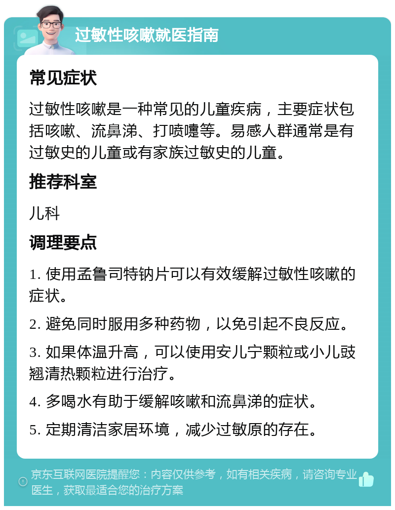 过敏性咳嗽就医指南 常见症状 过敏性咳嗽是一种常见的儿童疾病，主要症状包括咳嗽、流鼻涕、打喷嚏等。易感人群通常是有过敏史的儿童或有家族过敏史的儿童。 推荐科室 儿科 调理要点 1. 使用孟鲁司特钠片可以有效缓解过敏性咳嗽的症状。 2. 避免同时服用多种药物，以免引起不良反应。 3. 如果体温升高，可以使用安儿宁颗粒或小儿豉翘清热颗粒进行治疗。 4. 多喝水有助于缓解咳嗽和流鼻涕的症状。 5. 定期清洁家居环境，减少过敏原的存在。