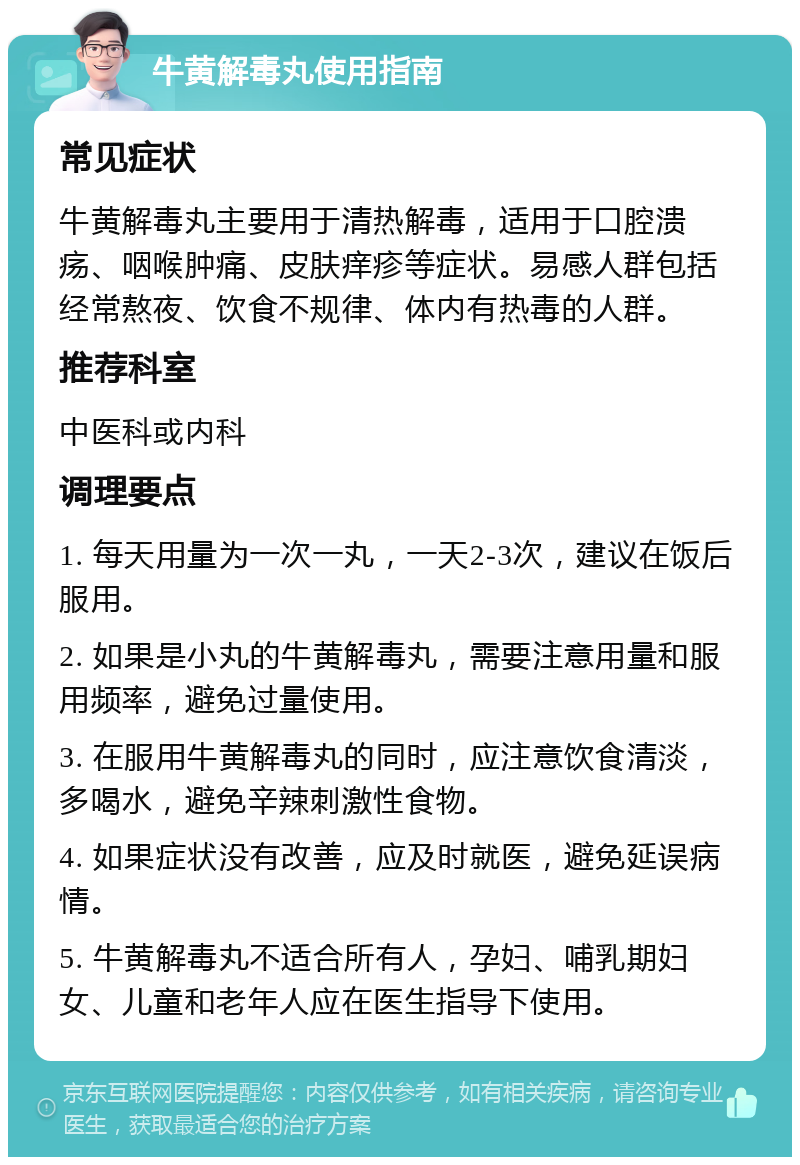 牛黄解毒丸使用指南 常见症状 牛黄解毒丸主要用于清热解毒，适用于口腔溃疡、咽喉肿痛、皮肤痒疹等症状。易感人群包括经常熬夜、饮食不规律、体内有热毒的人群。 推荐科室 中医科或内科 调理要点 1. 每天用量为一次一丸，一天2-3次，建议在饭后服用。 2. 如果是小丸的牛黄解毒丸，需要注意用量和服用频率，避免过量使用。 3. 在服用牛黄解毒丸的同时，应注意饮食清淡，多喝水，避免辛辣刺激性食物。 4. 如果症状没有改善，应及时就医，避免延误病情。 5. 牛黄解毒丸不适合所有人，孕妇、哺乳期妇女、儿童和老年人应在医生指导下使用。