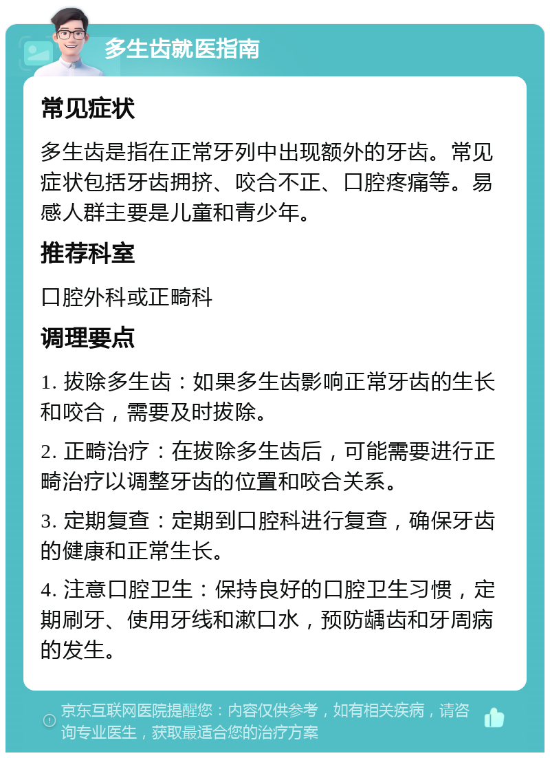 多生齿就医指南 常见症状 多生齿是指在正常牙列中出现额外的牙齿。常见症状包括牙齿拥挤、咬合不正、口腔疼痛等。易感人群主要是儿童和青少年。 推荐科室 口腔外科或正畸科 调理要点 1. 拔除多生齿：如果多生齿影响正常牙齿的生长和咬合，需要及时拔除。 2. 正畸治疗：在拔除多生齿后，可能需要进行正畸治疗以调整牙齿的位置和咬合关系。 3. 定期复查：定期到口腔科进行复查，确保牙齿的健康和正常生长。 4. 注意口腔卫生：保持良好的口腔卫生习惯，定期刷牙、使用牙线和漱口水，预防龋齿和牙周病的发生。