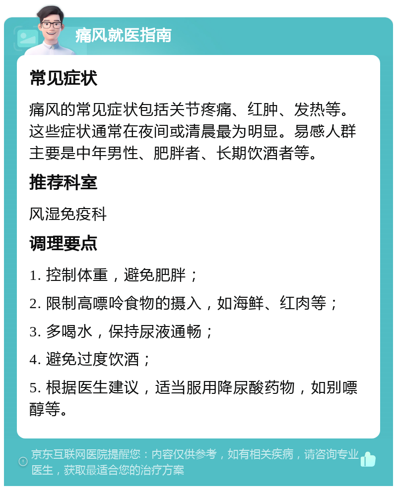 痛风就医指南 常见症状 痛风的常见症状包括关节疼痛、红肿、发热等。这些症状通常在夜间或清晨最为明显。易感人群主要是中年男性、肥胖者、长期饮酒者等。 推荐科室 风湿免疫科 调理要点 1. 控制体重，避免肥胖； 2. 限制高嘌呤食物的摄入，如海鲜、红肉等； 3. 多喝水，保持尿液通畅； 4. 避免过度饮酒； 5. 根据医生建议，适当服用降尿酸药物，如别嘌醇等。