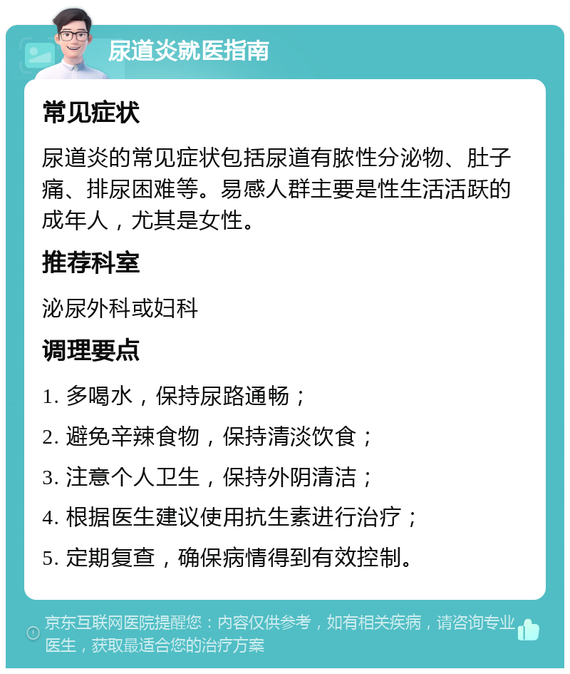 尿道炎就医指南 常见症状 尿道炎的常见症状包括尿道有脓性分泌物、肚子痛、排尿困难等。易感人群主要是性生活活跃的成年人，尤其是女性。 推荐科室 泌尿外科或妇科 调理要点 1. 多喝水，保持尿路通畅； 2. 避免辛辣食物，保持清淡饮食； 3. 注意个人卫生，保持外阴清洁； 4. 根据医生建议使用抗生素进行治疗； 5. 定期复查，确保病情得到有效控制。