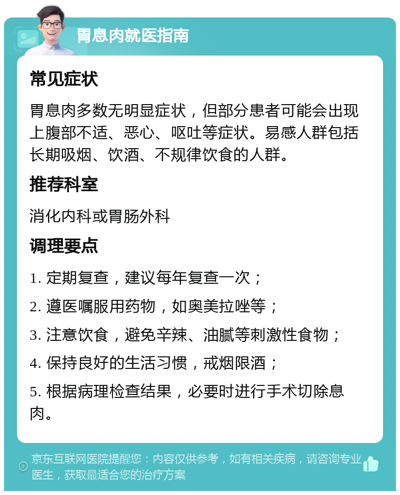 胃息肉就医指南 常见症状 胃息肉多数无明显症状，但部分患者可能会出现上腹部不适、恶心、呕吐等症状。易感人群包括长期吸烟、饮酒、不规律饮食的人群。 推荐科室 消化内科或胃肠外科 调理要点 1. 定期复查，建议每年复查一次； 2. 遵医嘱服用药物，如奥美拉唑等； 3. 注意饮食，避免辛辣、油腻等刺激性食物； 4. 保持良好的生活习惯，戒烟限酒； 5. 根据病理检查结果，必要时进行手术切除息肉。