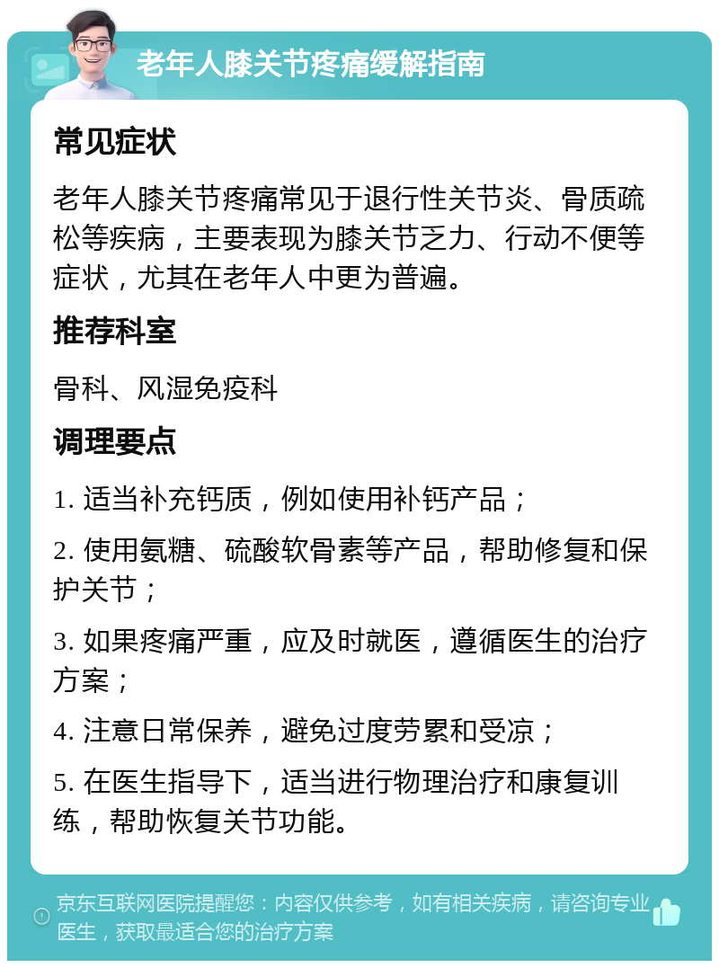 老年人膝关节疼痛缓解指南 常见症状 老年人膝关节疼痛常见于退行性关节炎、骨质疏松等疾病，主要表现为膝关节乏力、行动不便等症状，尤其在老年人中更为普遍。 推荐科室 骨科、风湿免疫科 调理要点 1. 适当补充钙质，例如使用补钙产品； 2. 使用氨糖、硫酸软骨素等产品，帮助修复和保护关节； 3. 如果疼痛严重，应及时就医，遵循医生的治疗方案； 4. 注意日常保养，避免过度劳累和受凉； 5. 在医生指导下，适当进行物理治疗和康复训练，帮助恢复关节功能。