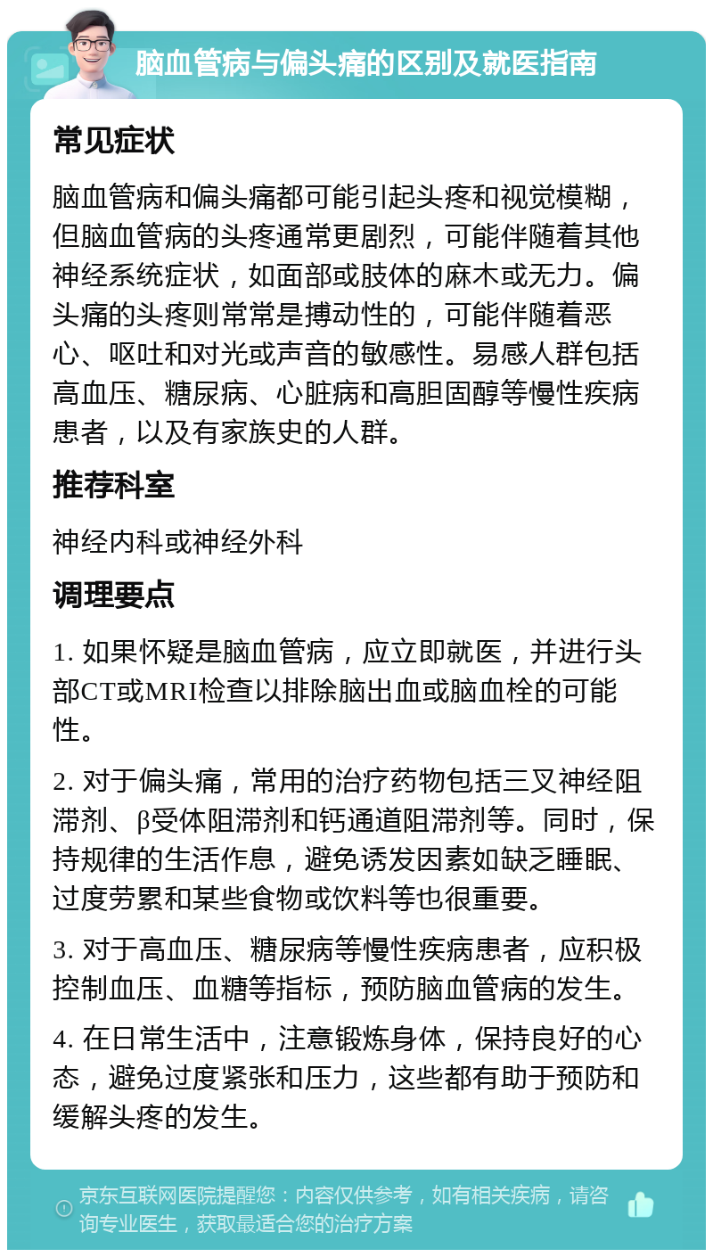 脑血管病与偏头痛的区别及就医指南 常见症状 脑血管病和偏头痛都可能引起头疼和视觉模糊，但脑血管病的头疼通常更剧烈，可能伴随着其他神经系统症状，如面部或肢体的麻木或无力。偏头痛的头疼则常常是搏动性的，可能伴随着恶心、呕吐和对光或声音的敏感性。易感人群包括高血压、糖尿病、心脏病和高胆固醇等慢性疾病患者，以及有家族史的人群。 推荐科室 神经内科或神经外科 调理要点 1. 如果怀疑是脑血管病，应立即就医，并进行头部CT或MRI检查以排除脑出血或脑血栓的可能性。 2. 对于偏头痛，常用的治疗药物包括三叉神经阻滞剂、β受体阻滞剂和钙通道阻滞剂等。同时，保持规律的生活作息，避免诱发因素如缺乏睡眠、过度劳累和某些食物或饮料等也很重要。 3. 对于高血压、糖尿病等慢性疾病患者，应积极控制血压、血糖等指标，预防脑血管病的发生。 4. 在日常生活中，注意锻炼身体，保持良好的心态，避免过度紧张和压力，这些都有助于预防和缓解头疼的发生。