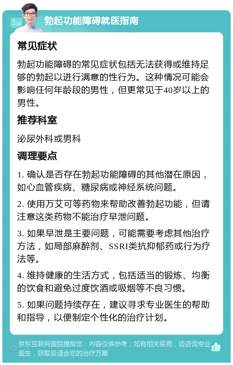 勃起功能障碍就医指南 常见症状 勃起功能障碍的常见症状包括无法获得或维持足够的勃起以进行满意的性行为。这种情况可能会影响任何年龄段的男性，但更常见于40岁以上的男性。 推荐科室 泌尿外科或男科 调理要点 1. 确认是否存在勃起功能障碍的其他潜在原因，如心血管疾病、糖尿病或神经系统问题。 2. 使用万艾可等药物来帮助改善勃起功能，但请注意这类药物不能治疗早泄问题。 3. 如果早泄是主要问题，可能需要考虑其他治疗方法，如局部麻醉剂、SSRI类抗抑郁药或行为疗法等。 4. 维持健康的生活方式，包括适当的锻炼、均衡的饮食和避免过度饮酒或吸烟等不良习惯。 5. 如果问题持续存在，建议寻求专业医生的帮助和指导，以便制定个性化的治疗计划。