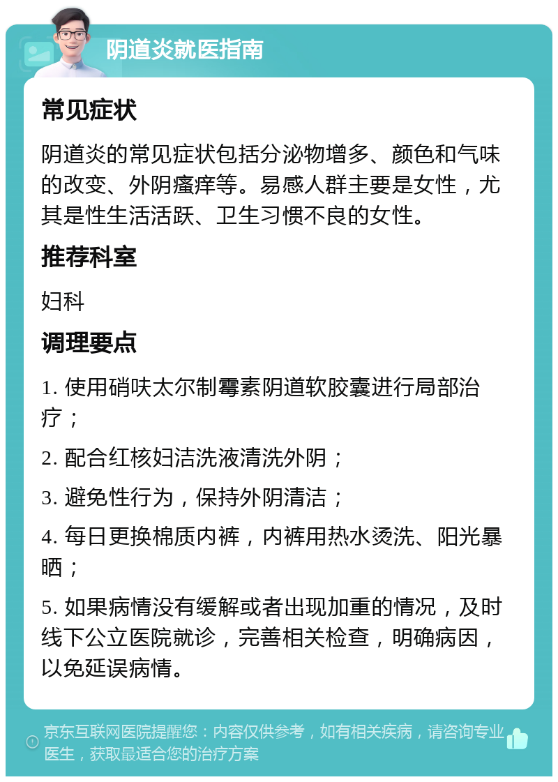 阴道炎就医指南 常见症状 阴道炎的常见症状包括分泌物增多、颜色和气味的改变、外阴瘙痒等。易感人群主要是女性，尤其是性生活活跃、卫生习惯不良的女性。 推荐科室 妇科 调理要点 1. 使用硝呋太尔制霉素阴道软胶囊进行局部治疗； 2. 配合红核妇洁洗液清洗外阴； 3. 避免性行为，保持外阴清洁； 4. 每日更换棉质内裤，内裤用热水烫洗、阳光暴晒； 5. 如果病情没有缓解或者出现加重的情况，及时线下公立医院就诊，完善相关检查，明确病因，以免延误病情。