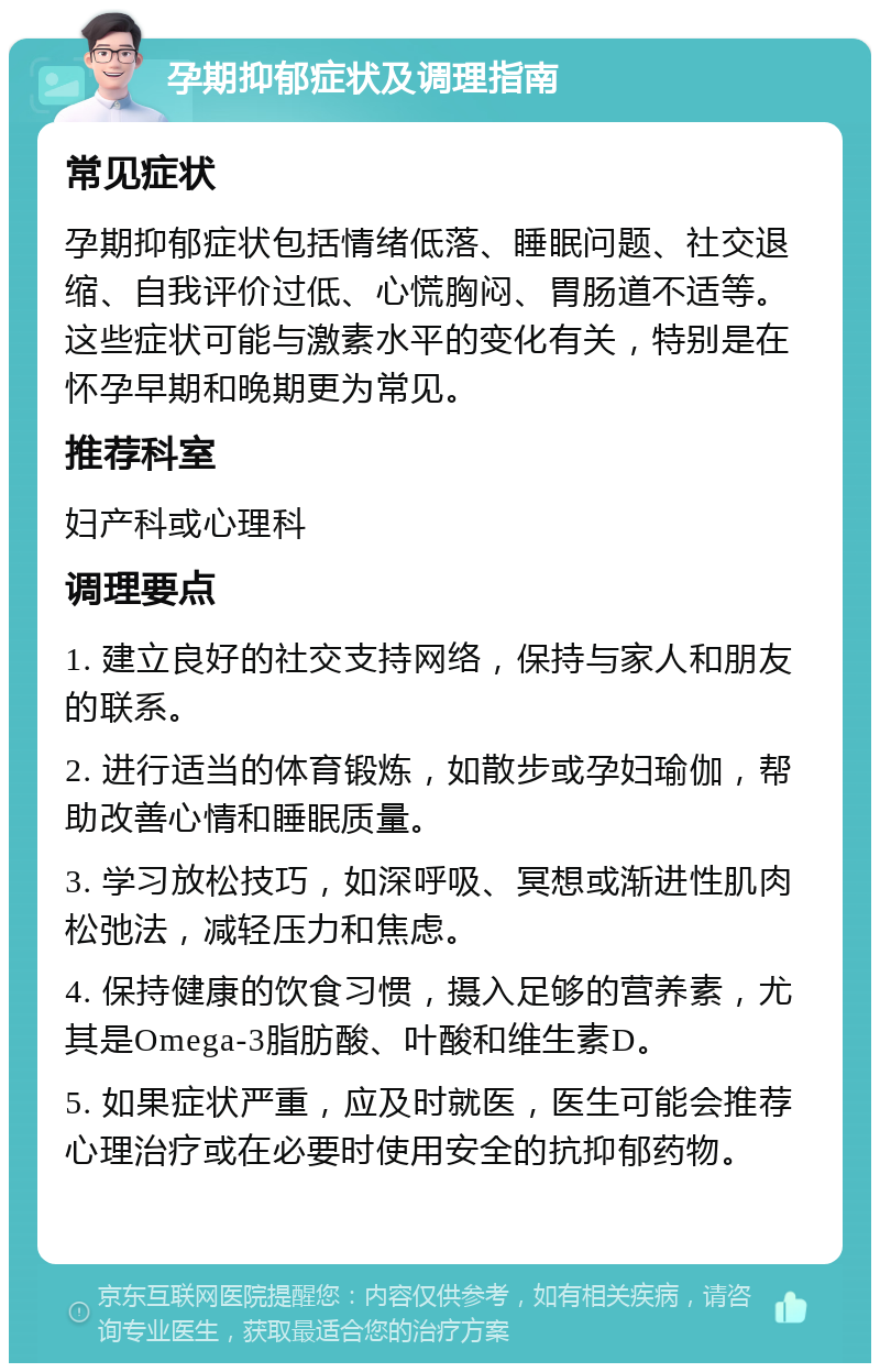 孕期抑郁症状及调理指南 常见症状 孕期抑郁症状包括情绪低落、睡眠问题、社交退缩、自我评价过低、心慌胸闷、胃肠道不适等。这些症状可能与激素水平的变化有关，特别是在怀孕早期和晚期更为常见。 推荐科室 妇产科或心理科 调理要点 1. 建立良好的社交支持网络，保持与家人和朋友的联系。 2. 进行适当的体育锻炼，如散步或孕妇瑜伽，帮助改善心情和睡眠质量。 3. 学习放松技巧，如深呼吸、冥想或渐进性肌肉松弛法，减轻压力和焦虑。 4. 保持健康的饮食习惯，摄入足够的营养素，尤其是Omega-3脂肪酸、叶酸和维生素D。 5. 如果症状严重，应及时就医，医生可能会推荐心理治疗或在必要时使用安全的抗抑郁药物。