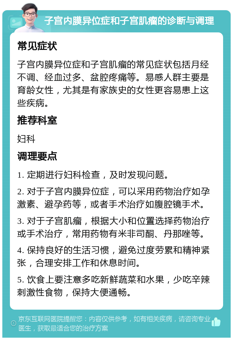 子宫内膜异位症和子宫肌瘤的诊断与调理 常见症状 子宫内膜异位症和子宫肌瘤的常见症状包括月经不调、经血过多、盆腔疼痛等。易感人群主要是育龄女性，尤其是有家族史的女性更容易患上这些疾病。 推荐科室 妇科 调理要点 1. 定期进行妇科检查，及时发现问题。 2. 对于子宫内膜异位症，可以采用药物治疗如孕激素、避孕药等，或者手术治疗如腹腔镜手术。 3. 对于子宫肌瘤，根据大小和位置选择药物治疗或手术治疗，常用药物有米非司酮、丹那唑等。 4. 保持良好的生活习惯，避免过度劳累和精神紧张，合理安排工作和休息时间。 5. 饮食上要注意多吃新鲜蔬菜和水果，少吃辛辣刺激性食物，保持大便通畅。