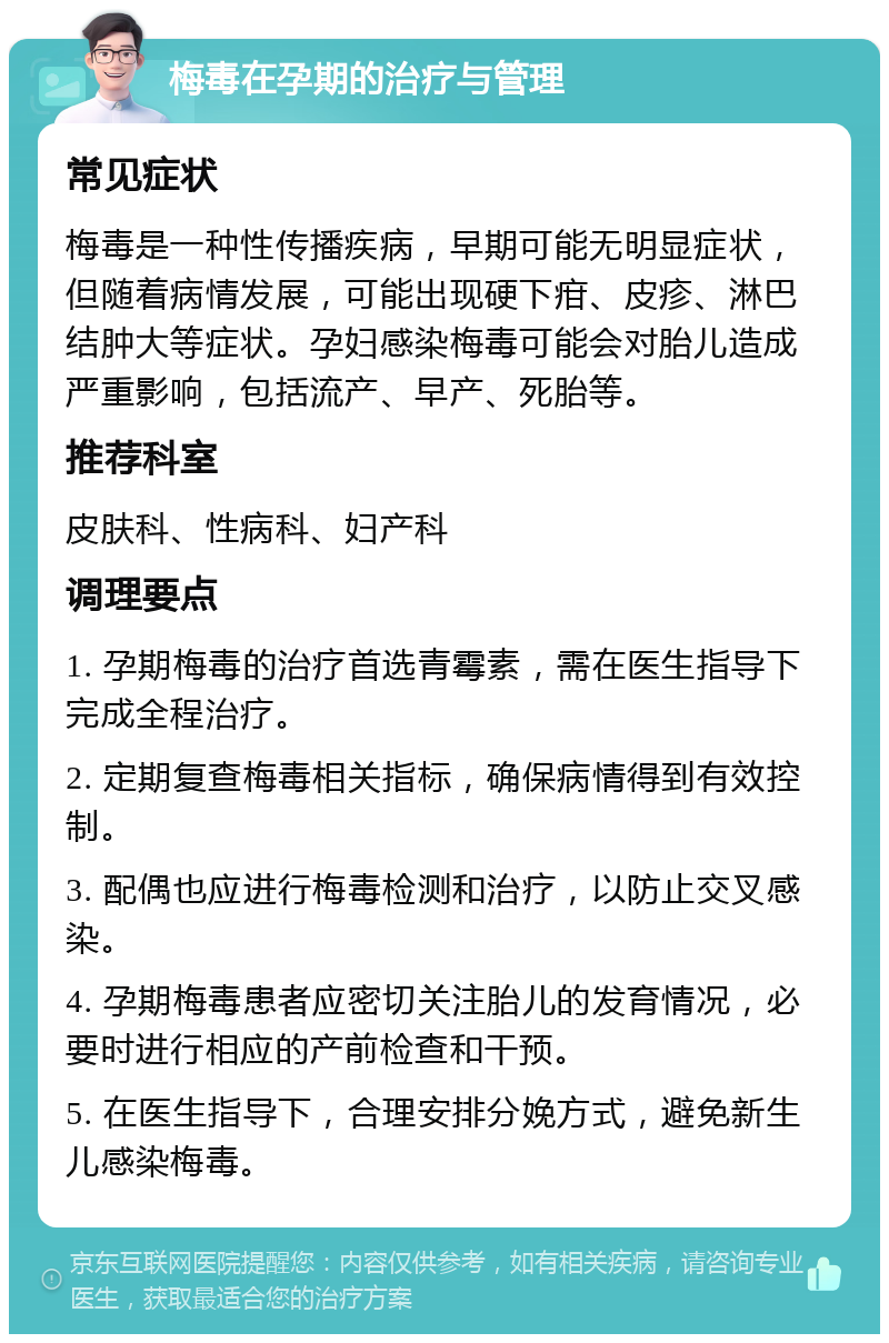 梅毒在孕期的治疗与管理 常见症状 梅毒是一种性传播疾病，早期可能无明显症状，但随着病情发展，可能出现硬下疳、皮疹、淋巴结肿大等症状。孕妇感染梅毒可能会对胎儿造成严重影响，包括流产、早产、死胎等。 推荐科室 皮肤科、性病科、妇产科 调理要点 1. 孕期梅毒的治疗首选青霉素，需在医生指导下完成全程治疗。 2. 定期复查梅毒相关指标，确保病情得到有效控制。 3. 配偶也应进行梅毒检测和治疗，以防止交叉感染。 4. 孕期梅毒患者应密切关注胎儿的发育情况，必要时进行相应的产前检查和干预。 5. 在医生指导下，合理安排分娩方式，避免新生儿感染梅毒。