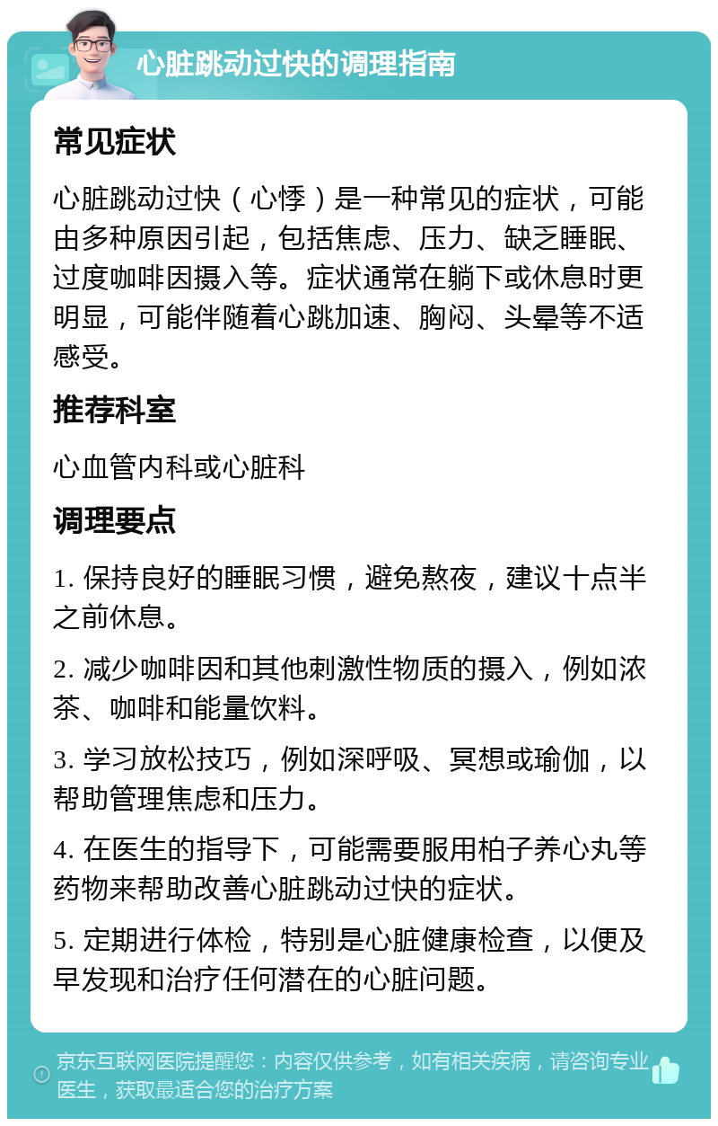 心脏跳动过快的调理指南 常见症状 心脏跳动过快（心悸）是一种常见的症状，可能由多种原因引起，包括焦虑、压力、缺乏睡眠、过度咖啡因摄入等。症状通常在躺下或休息时更明显，可能伴随着心跳加速、胸闷、头晕等不适感受。 推荐科室 心血管内科或心脏科 调理要点 1. 保持良好的睡眠习惯，避免熬夜，建议十点半之前休息。 2. 减少咖啡因和其他刺激性物质的摄入，例如浓茶、咖啡和能量饮料。 3. 学习放松技巧，例如深呼吸、冥想或瑜伽，以帮助管理焦虑和压力。 4. 在医生的指导下，可能需要服用柏子养心丸等药物来帮助改善心脏跳动过快的症状。 5. 定期进行体检，特别是心脏健康检查，以便及早发现和治疗任何潜在的心脏问题。