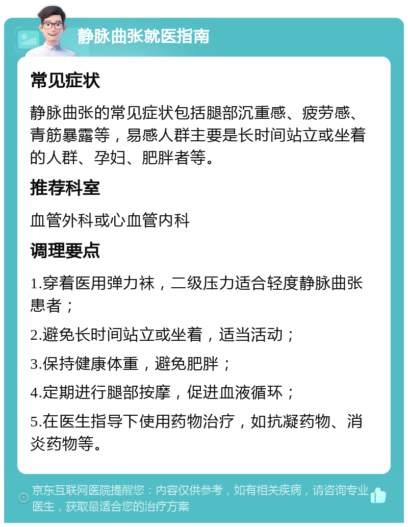 静脉曲张就医指南 常见症状 静脉曲张的常见症状包括腿部沉重感、疲劳感、青筋暴露等，易感人群主要是长时间站立或坐着的人群、孕妇、肥胖者等。 推荐科室 血管外科或心血管内科 调理要点 1.穿着医用弹力袜，二级压力适合轻度静脉曲张患者； 2.避免长时间站立或坐着，适当活动； 3.保持健康体重，避免肥胖； 4.定期进行腿部按摩，促进血液循环； 5.在医生指导下使用药物治疗，如抗凝药物、消炎药物等。