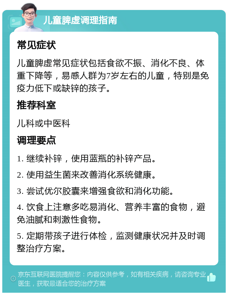 儿童脾虚调理指南 常见症状 儿童脾虚常见症状包括食欲不振、消化不良、体重下降等，易感人群为7岁左右的儿童，特别是免疫力低下或缺锌的孩子。 推荐科室 儿科或中医科 调理要点 1. 继续补锌，使用蓝瓶的补锌产品。 2. 使用益生菌来改善消化系统健康。 3. 尝试优尔胶囊来增强食欲和消化功能。 4. 饮食上注意多吃易消化、营养丰富的食物，避免油腻和刺激性食物。 5. 定期带孩子进行体检，监测健康状况并及时调整治疗方案。