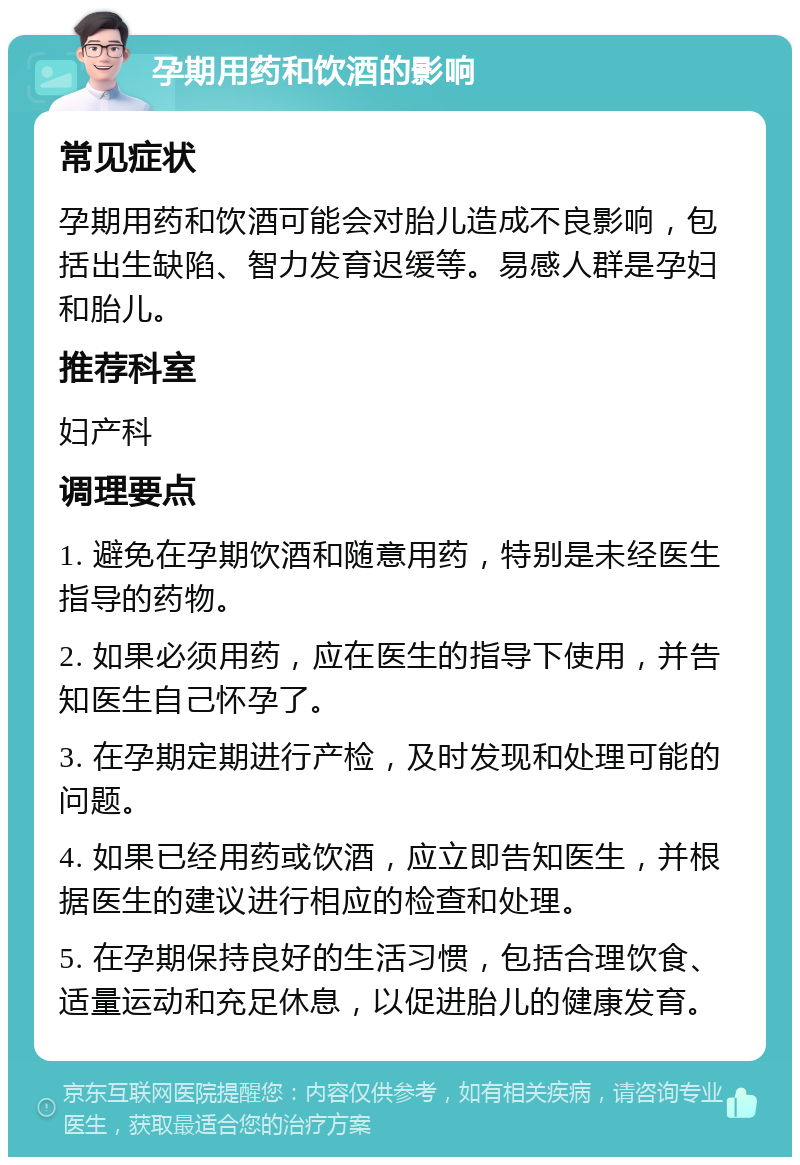 孕期用药和饮酒的影响 常见症状 孕期用药和饮酒可能会对胎儿造成不良影响，包括出生缺陷、智力发育迟缓等。易感人群是孕妇和胎儿。 推荐科室 妇产科 调理要点 1. 避免在孕期饮酒和随意用药，特别是未经医生指导的药物。 2. 如果必须用药，应在医生的指导下使用，并告知医生自己怀孕了。 3. 在孕期定期进行产检，及时发现和处理可能的问题。 4. 如果已经用药或饮酒，应立即告知医生，并根据医生的建议进行相应的检查和处理。 5. 在孕期保持良好的生活习惯，包括合理饮食、适量运动和充足休息，以促进胎儿的健康发育。