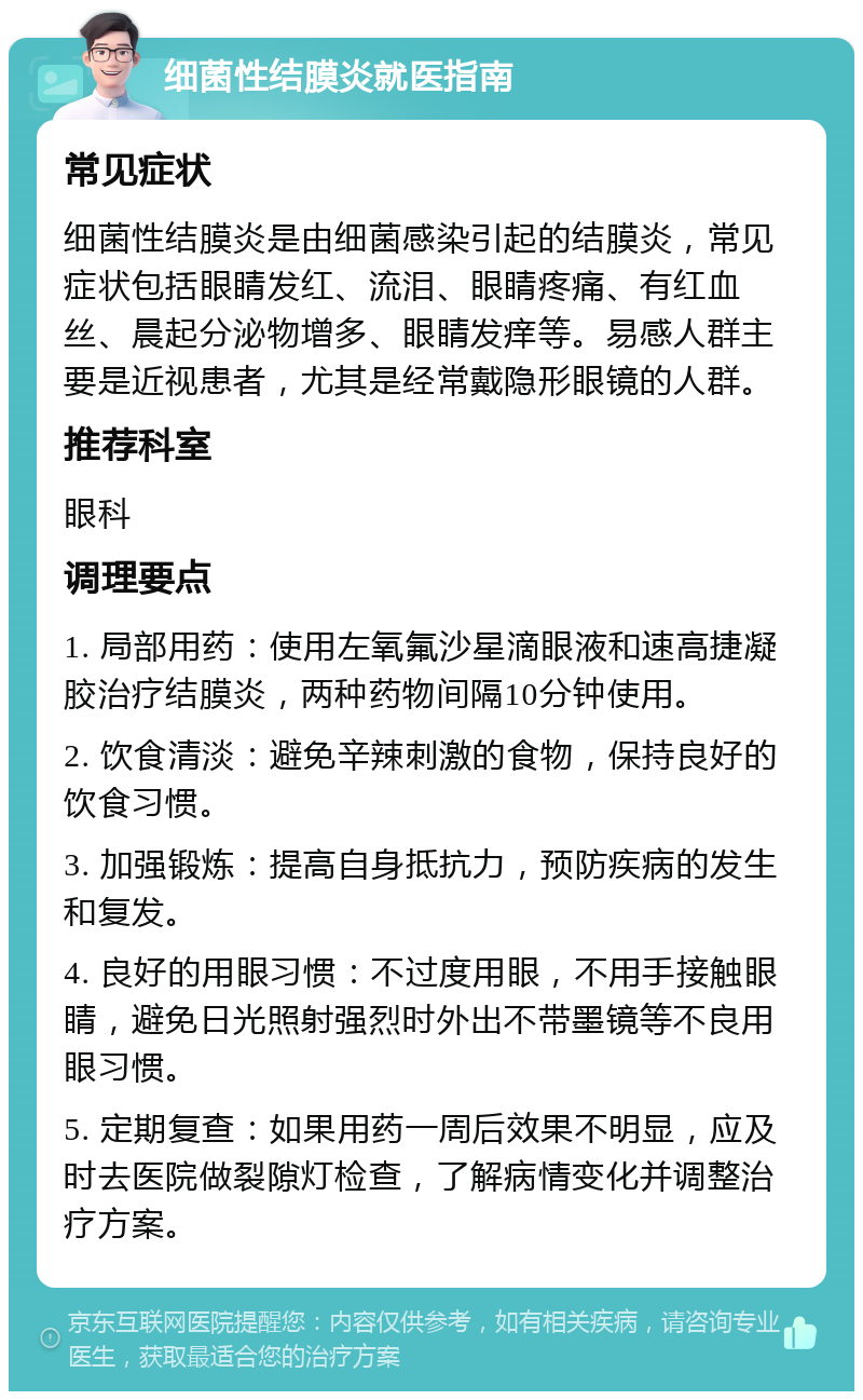 细菌性结膜炎就医指南 常见症状 细菌性结膜炎是由细菌感染引起的结膜炎，常见症状包括眼睛发红、流泪、眼睛疼痛、有红血丝、晨起分泌物增多、眼睛发痒等。易感人群主要是近视患者，尤其是经常戴隐形眼镜的人群。 推荐科室 眼科 调理要点 1. 局部用药：使用左氧氟沙星滴眼液和速高捷凝胶治疗结膜炎，两种药物间隔10分钟使用。 2. 饮食清淡：避免辛辣刺激的食物，保持良好的饮食习惯。 3. 加强锻炼：提高自身抵抗力，预防疾病的发生和复发。 4. 良好的用眼习惯：不过度用眼，不用手接触眼睛，避免日光照射强烈时外出不带墨镜等不良用眼习惯。 5. 定期复查：如果用药一周后效果不明显，应及时去医院做裂隙灯检查，了解病情变化并调整治疗方案。