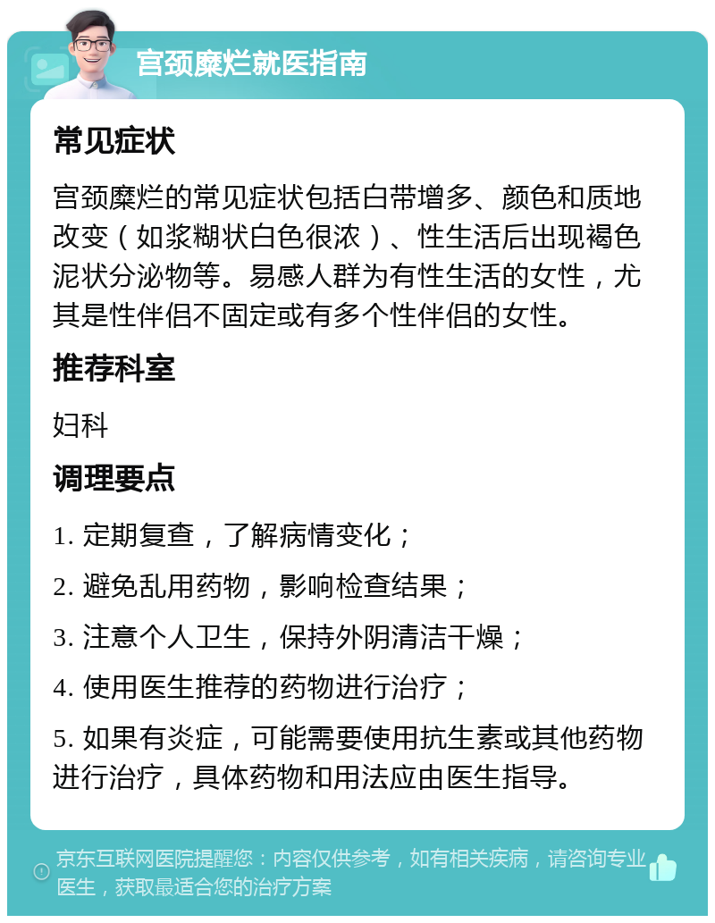 宫颈糜烂就医指南 常见症状 宫颈糜烂的常见症状包括白带增多、颜色和质地改变（如浆糊状白色很浓）、性生活后出现褐色泥状分泌物等。易感人群为有性生活的女性，尤其是性伴侣不固定或有多个性伴侣的女性。 推荐科室 妇科 调理要点 1. 定期复查，了解病情变化； 2. 避免乱用药物，影响检查结果； 3. 注意个人卫生，保持外阴清洁干燥； 4. 使用医生推荐的药物进行治疗； 5. 如果有炎症，可能需要使用抗生素或其他药物进行治疗，具体药物和用法应由医生指导。