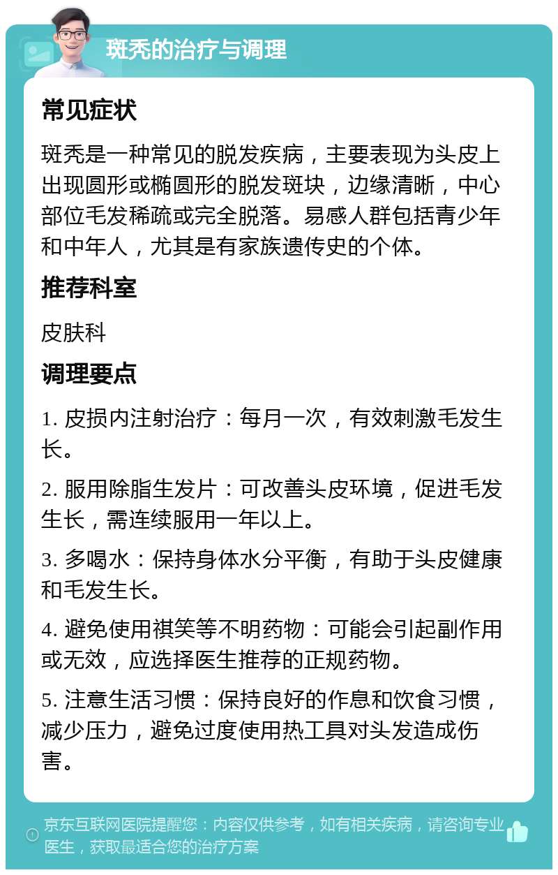 斑秃的治疗与调理 常见症状 斑秃是一种常见的脱发疾病，主要表现为头皮上出现圆形或椭圆形的脱发斑块，边缘清晰，中心部位毛发稀疏或完全脱落。易感人群包括青少年和中年人，尤其是有家族遗传史的个体。 推荐科室 皮肤科 调理要点 1. 皮损内注射治疗：每月一次，有效刺激毛发生长。 2. 服用除脂生发片：可改善头皮环境，促进毛发生长，需连续服用一年以上。 3. 多喝水：保持身体水分平衡，有助于头皮健康和毛发生长。 4. 避免使用祺笑等不明药物：可能会引起副作用或无效，应选择医生推荐的正规药物。 5. 注意生活习惯：保持良好的作息和饮食习惯，减少压力，避免过度使用热工具对头发造成伤害。