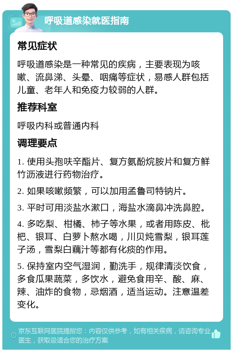 呼吸道感染就医指南 常见症状 呼吸道感染是一种常见的疾病，主要表现为咳嗽、流鼻涕、头晕、咽痛等症状，易感人群包括儿童、老年人和免疫力较弱的人群。 推荐科室 呼吸内科或普通内科 调理要点 1. 使用头孢呋辛酯片、复方氨酚烷胺片和复方鲜竹沥液进行药物治疗。 2. 如果咳嗽频繁，可以加用孟鲁司特钠片。 3. 平时可用淡盐水漱口，海盐水滴鼻冲洗鼻腔。 4. 多吃梨、柑橘、柿子等水果，或者用陈皮、枇杷、银耳、白萝卜熬水喝，川贝炖雪梨，银耳莲子汤，雪梨白藕汁等都有化痰的作用。 5. 保持室内空气湿润，勤洗手，规律清淡饮食，多食瓜果蔬菜，多饮水，避免食用辛、酸、麻、辣、油炸的食物，忌烟酒，适当运动。注意温差变化。