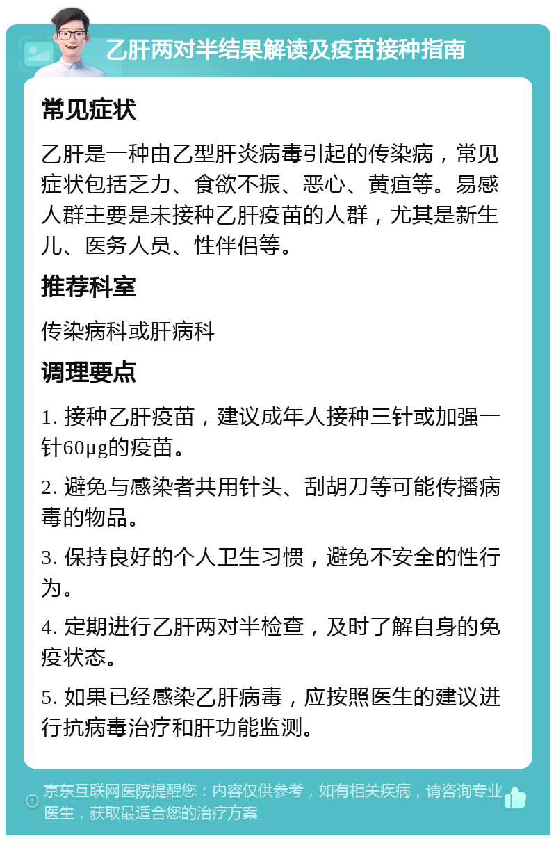 乙肝两对半结果解读及疫苗接种指南 常见症状 乙肝是一种由乙型肝炎病毒引起的传染病，常见症状包括乏力、食欲不振、恶心、黄疸等。易感人群主要是未接种乙肝疫苗的人群，尤其是新生儿、医务人员、性伴侣等。 推荐科室 传染病科或肝病科 调理要点 1. 接种乙肝疫苗，建议成年人接种三针或加强一针60μg的疫苗。 2. 避免与感染者共用针头、刮胡刀等可能传播病毒的物品。 3. 保持良好的个人卫生习惯，避免不安全的性行为。 4. 定期进行乙肝两对半检查，及时了解自身的免疫状态。 5. 如果已经感染乙肝病毒，应按照医生的建议进行抗病毒治疗和肝功能监测。