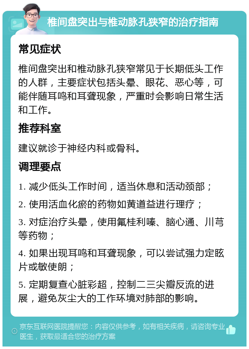 椎间盘突出与椎动脉孔狭窄的治疗指南 常见症状 椎间盘突出和椎动脉孔狭窄常见于长期低头工作的人群，主要症状包括头晕、眼花、恶心等，可能伴随耳鸣和耳聋现象，严重时会影响日常生活和工作。 推荐科室 建议就诊于神经内科或骨科。 调理要点 1. 减少低头工作时间，适当休息和活动颈部； 2. 使用活血化瘀的药物如黄道益进行理疗； 3. 对症治疗头晕，使用氟桂利嗪、脑心通、川芎等药物； 4. 如果出现耳鸣和耳聋现象，可以尝试强力定眩片或敏使朗； 5. 定期复查心脏彩超，控制二三尖瓣反流的进展，避免灰尘大的工作环境对肺部的影响。