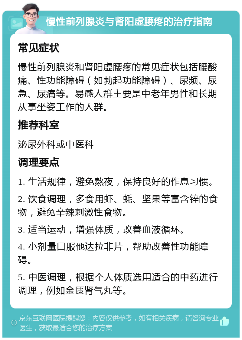 慢性前列腺炎与肾阳虚腰疼的治疗指南 常见症状 慢性前列腺炎和肾阳虚腰疼的常见症状包括腰酸痛、性功能障碍（如勃起功能障碍）、尿频、尿急、尿痛等。易感人群主要是中老年男性和长期从事坐姿工作的人群。 推荐科室 泌尿外科或中医科 调理要点 1. 生活规律，避免熬夜，保持良好的作息习惯。 2. 饮食调理，多食用虾、蚝、坚果等富含锌的食物，避免辛辣刺激性食物。 3. 适当运动，增强体质，改善血液循环。 4. 小剂量口服他达拉非片，帮助改善性功能障碍。 5. 中医调理，根据个人体质选用适合的中药进行调理，例如金匮肾气丸等。