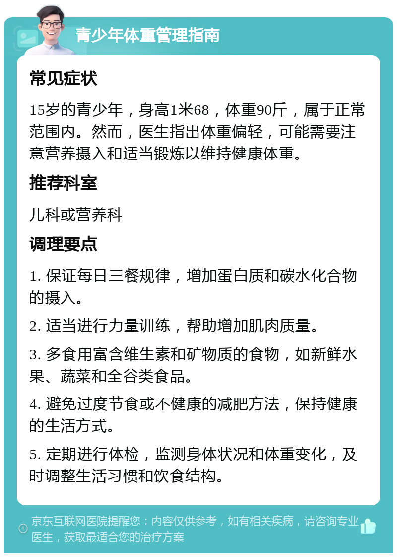 青少年体重管理指南 常见症状 15岁的青少年，身高1米68，体重90斤，属于正常范围内。然而，医生指出体重偏轻，可能需要注意营养摄入和适当锻炼以维持健康体重。 推荐科室 儿科或营养科 调理要点 1. 保证每日三餐规律，增加蛋白质和碳水化合物的摄入。 2. 适当进行力量训练，帮助增加肌肉质量。 3. 多食用富含维生素和矿物质的食物，如新鲜水果、蔬菜和全谷类食品。 4. 避免过度节食或不健康的减肥方法，保持健康的生活方式。 5. 定期进行体检，监测身体状况和体重变化，及时调整生活习惯和饮食结构。