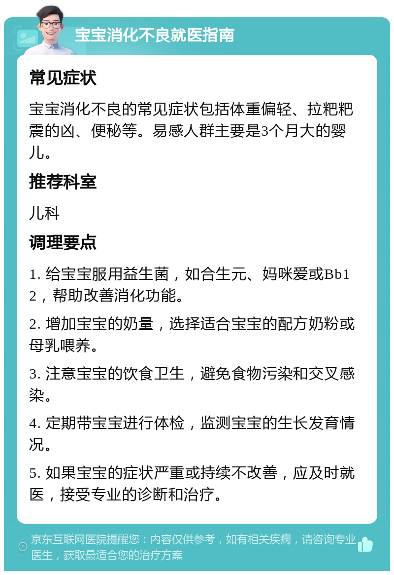 宝宝消化不良就医指南 常见症状 宝宝消化不良的常见症状包括体重偏轻、拉粑粑震的凶、便秘等。易感人群主要是3个月大的婴儿。 推荐科室 儿科 调理要点 1. 给宝宝服用益生菌，如合生元、妈咪爱或Bb12，帮助改善消化功能。 2. 增加宝宝的奶量，选择适合宝宝的配方奶粉或母乳喂养。 3. 注意宝宝的饮食卫生，避免食物污染和交叉感染。 4. 定期带宝宝进行体检，监测宝宝的生长发育情况。 5. 如果宝宝的症状严重或持续不改善，应及时就医，接受专业的诊断和治疗。