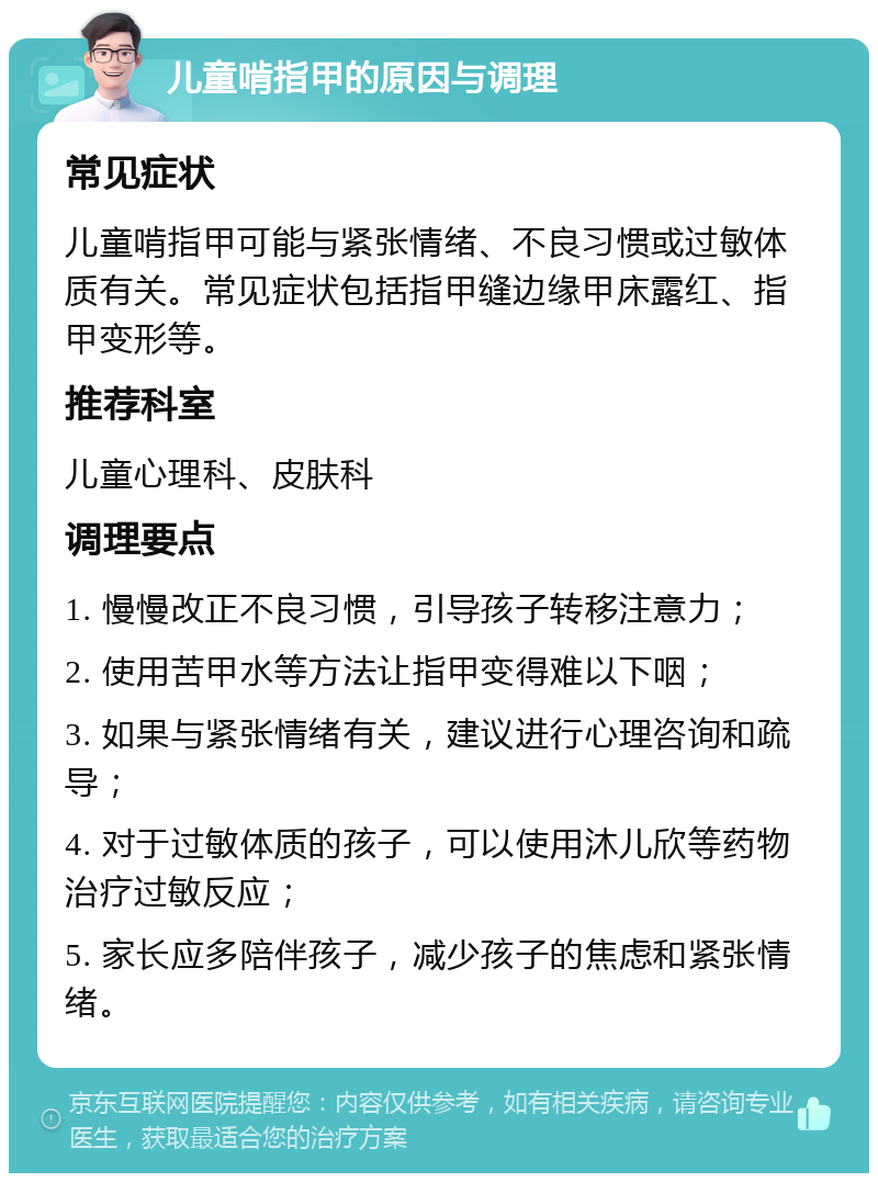 儿童啃指甲的原因与调理 常见症状 儿童啃指甲可能与紧张情绪、不良习惯或过敏体质有关。常见症状包括指甲缝边缘甲床露红、指甲变形等。 推荐科室 儿童心理科、皮肤科 调理要点 1. 慢慢改正不良习惯，引导孩子转移注意力； 2. 使用苦甲水等方法让指甲变得难以下咽； 3. 如果与紧张情绪有关，建议进行心理咨询和疏导； 4. 对于过敏体质的孩子，可以使用沐儿欣等药物治疗过敏反应； 5. 家长应多陪伴孩子，减少孩子的焦虑和紧张情绪。