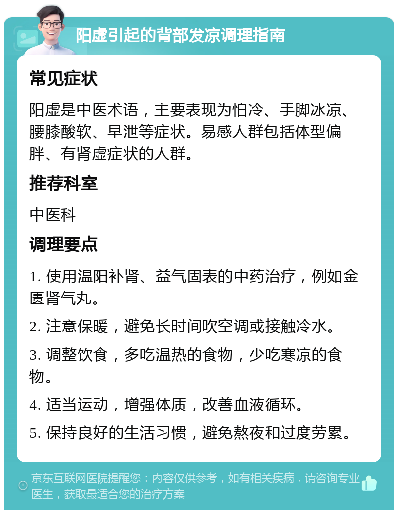 阳虚引起的背部发凉调理指南 常见症状 阳虚是中医术语，主要表现为怕冷、手脚冰凉、腰膝酸软、早泄等症状。易感人群包括体型偏胖、有肾虚症状的人群。 推荐科室 中医科 调理要点 1. 使用温阳补肾、益气固表的中药治疗，例如金匮肾气丸。 2. 注意保暖，避免长时间吹空调或接触冷水。 3. 调整饮食，多吃温热的食物，少吃寒凉的食物。 4. 适当运动，增强体质，改善血液循环。 5. 保持良好的生活习惯，避免熬夜和过度劳累。