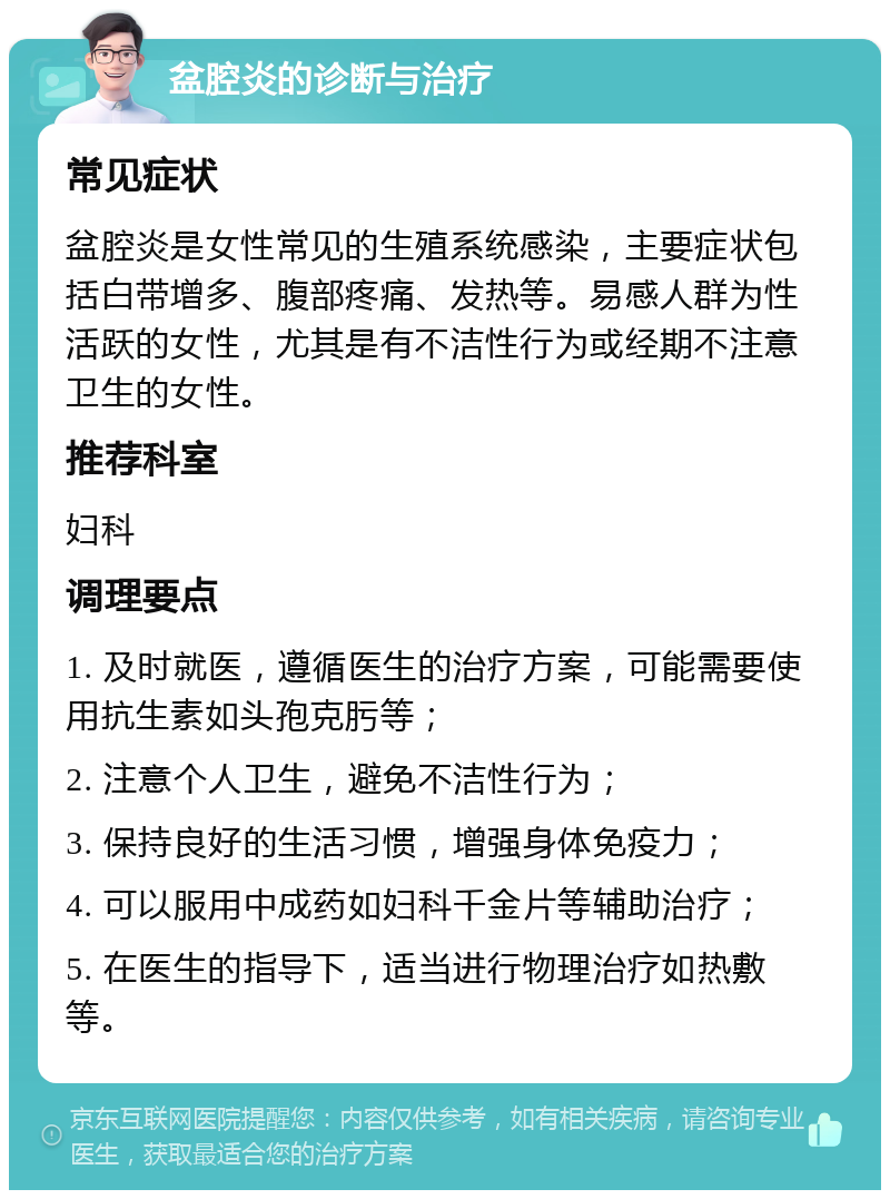 盆腔炎的诊断与治疗 常见症状 盆腔炎是女性常见的生殖系统感染，主要症状包括白带增多、腹部疼痛、发热等。易感人群为性活跃的女性，尤其是有不洁性行为或经期不注意卫生的女性。 推荐科室 妇科 调理要点 1. 及时就医，遵循医生的治疗方案，可能需要使用抗生素如头孢克肟等； 2. 注意个人卫生，避免不洁性行为； 3. 保持良好的生活习惯，增强身体免疫力； 4. 可以服用中成药如妇科千金片等辅助治疗； 5. 在医生的指导下，适当进行物理治疗如热敷等。