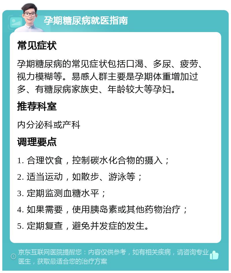 孕期糖尿病就医指南 常见症状 孕期糖尿病的常见症状包括口渴、多尿、疲劳、视力模糊等。易感人群主要是孕期体重增加过多、有糖尿病家族史、年龄较大等孕妇。 推荐科室 内分泌科或产科 调理要点 1. 合理饮食，控制碳水化合物的摄入； 2. 适当运动，如散步、游泳等； 3. 定期监测血糖水平； 4. 如果需要，使用胰岛素或其他药物治疗； 5. 定期复查，避免并发症的发生。