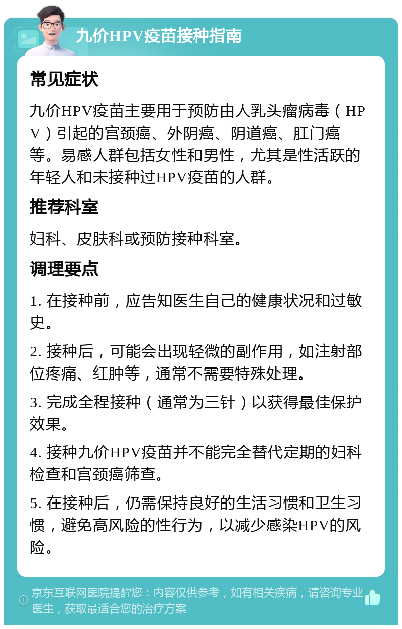 九价HPV疫苗接种指南 常见症状 九价HPV疫苗主要用于预防由人乳头瘤病毒（HPV）引起的宫颈癌、外阴癌、阴道癌、肛门癌等。易感人群包括女性和男性，尤其是性活跃的年轻人和未接种过HPV疫苗的人群。 推荐科室 妇科、皮肤科或预防接种科室。 调理要点 1. 在接种前，应告知医生自己的健康状况和过敏史。 2. 接种后，可能会出现轻微的副作用，如注射部位疼痛、红肿等，通常不需要特殊处理。 3. 完成全程接种（通常为三针）以获得最佳保护效果。 4. 接种九价HPV疫苗并不能完全替代定期的妇科检查和宫颈癌筛查。 5. 在接种后，仍需保持良好的生活习惯和卫生习惯，避免高风险的性行为，以减少感染HPV的风险。