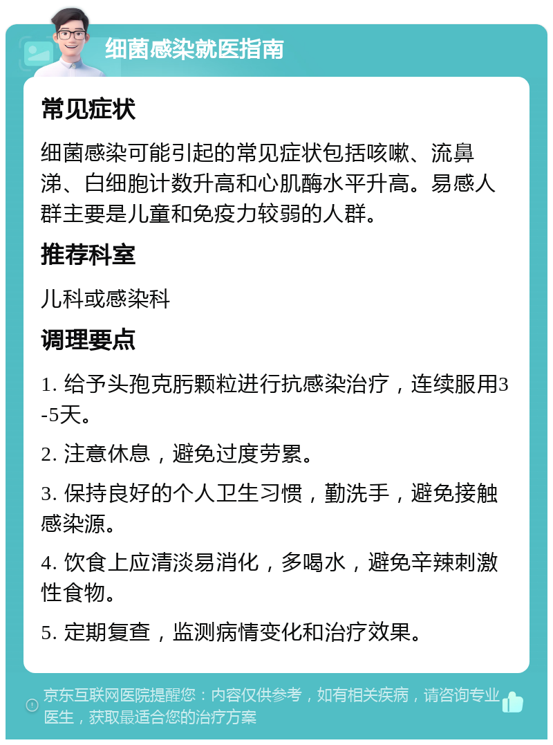 细菌感染就医指南 常见症状 细菌感染可能引起的常见症状包括咳嗽、流鼻涕、白细胞计数升高和心肌酶水平升高。易感人群主要是儿童和免疫力较弱的人群。 推荐科室 儿科或感染科 调理要点 1. 给予头孢克肟颗粒进行抗感染治疗，连续服用3-5天。 2. 注意休息，避免过度劳累。 3. 保持良好的个人卫生习惯，勤洗手，避免接触感染源。 4. 饮食上应清淡易消化，多喝水，避免辛辣刺激性食物。 5. 定期复查，监测病情变化和治疗效果。